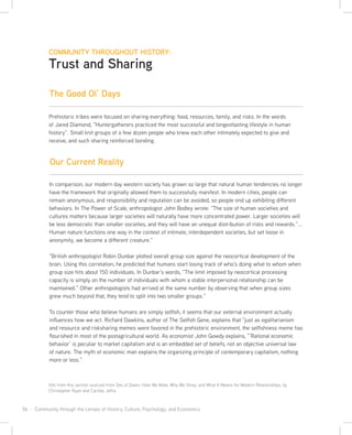 56 · Community through the Lenses of History, Culture, Psychology, and Economics
Prehistoric tribes were focused on sharing everything: food, resources, family, and risks. In the words
of Jared Diamond, “Huntergatherers practiced the most successful and longestlasting lifestyle in human
history”. Small knit groups of a few dozen people who knew each other intimately expected to give and
receive, and such sharing reinforced bonding.
In comparison, our modern day western society has grown so large that natural human tendencies no longer
have the framework that originally allowed them to successfully manifest. In modern cities, people can
remain anonymous, and responsibility and reputation can be avoided, so people end up exhibiting different
behaviors. In The Power of Scale, anthropologist John Bodley wrote: “The size of human societies and
cultures matters because larger societies will naturally have more concentrated power. Larger societies will
be less democratic than smaller societies, and they will have an unequal distribution of risks and rewards.”...
Human nature functions one way in the context of intimate, interdependent societies, but set loose in
anonymity, we become a different creature.”
“British anthropologist Robin Dunbar plotted overall group size against the neocortical development of the
brain. Using this correlation, he predicted that humans start losing track of who’s doing what to whom when
group size hits about 150 individuals. In Dunbar’s words, “The limit imposed by neocortical processing
capacity is simply on the number of individuals with whom a stable interpersonal relationship can be
maintained.” Other anthropologists had arrived at the same number by observing that when group sizes
grew much beyond that, they tend to split into two smaller groups.”
To counter those who believe humans are simply selfish, it seems that our external environment actually
influences how we act. Richard Dawkins, author of The Selfish Gene, explains that “just as egalitarianism
and resource and risksharing memes were favored in the prehistoric environment, the selfishness meme has
flourished in most of the postagricultural world. As economist John Gowdy explains, “’Rational economic
behavior’ is peculiar to market capitalism and is an embedded set of beliefs, not an objective universal law
of nature. The myth of economic man explains the organizing principle of contemporary capitalism, nothing
more or less.”
Info from this section sourced from Sex at Dawn: How We Mate, Why We Stray, and What It Means for Modern Relationships, by
Christopher Ryan and Cacilda Jetha
COMMUNITY THROUGHOUT HISTORY:
Trust and Sharing
The Good Ol’ Days
Our Current Reality
 