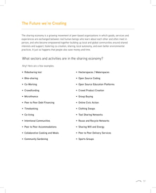 57
The sharing economy is a growing movement of peer-based organizations in which goods, services and
experiences are exchanged between real human beings who learn about each other and often meet in
person, and who become empowered together building up local and global communities around shared
interests and support, fostering co-creation, sharing, local autonomy, and even better environmental
practices. It just so happens that people also save money and time.
Ridesharing test
Bike-sharing
Co-Working
Crowdfunding
Microfinance
Peer to Peer Debt Financing
Timebanking
Co-living
Intentional Communities
Peer to Peer Accommodations
Collaborative Cooking and Meals
Community Gardening
Hackerspaces / Makerspaces
Open Source Coding
Open Source Education Platforms
Crowd Product Creation
Group Buying
Online Civic Action
Clothing Swaps
Tool Sharing Networks
Reuse and Recycle Networks
Sharing Wifi and Energy
Peer to Peer Delivery Services
Sports Groups
What sectors and activities are in the sharing economy?
Any! Here are a few examples:
The Future we’re Creating
 