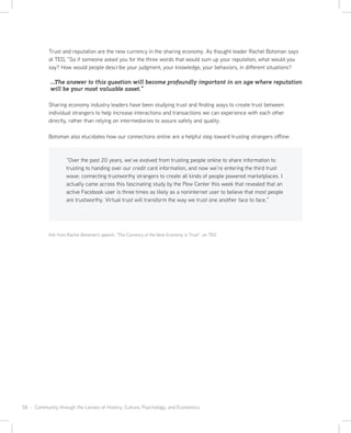 58 · Community through the Lenses of History, Culture, Psychology, and Economics
Trust and reputation are the new currency in the sharing economy. As thought leader Rachel Botsman says
at TED, “So if someone asked you for the three words that would sum up your reputation, what would you
say? How would people describe your judgment, your knowledge, your behaviors, in different situations?
...The answer to this question will become profoundly important in an age where reputation
will be your most valuable asset.”
Sharing economy industry leaders have been studying trust and finding ways to create trust between
individual strangers to help increase interactions and transactions we can experience with each other
directly, rather than relying on intermediaries to assure safety and quality.
Botsman also elucidates how our connections online are a helpful step toward trusting strangers offline:
“Over the past 20 years, we’ve evolved from trusting people online to share information to
trusting to handing over our credit card information, and now we’re entering the third trust
wave: connecting trustworthy strangers to create all kinds of people powered marketplaces. I
actually came across this fascinating study by the Pew Center this week that revealed that an
active Facebook user is three times as likely as a noninternet user to believe that most people
are trustworthy. Virtual trust will transform the way we trust one another face to face.”
Info from Rachel Botsman’s speech, “The Currency of the New Economy is Trust”, on TED
 