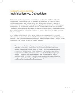59
COMMUNITY ACROSS CULTURES:
Individualism vs. Collectivism
It’s interesting to look at how eastern vs. western cultures value behaviors on different ends on the
individualism vs.. collectivism spectrum. For example, in the United States, the poster child country
for individualism, breaking away from the rule and being innovative, such as creating a career as an
entrepreneur, is highly valued. Moving far away from family and friends is considered normal. Young people
most often have the freedom to date and choose their spouse. Compare these norms to countries in the
“global south”, or think about how they characterize some typical “western” ideals of independence, freedom,
power, and selfactualization, and how that differs from the “eastern” ideals of tradition, respect for elders,
and group harmony.
In one example, PsychoEconomist Sheena Lyengar studies decision making based on these cultural
differences. Her results show that oftentimes the American way, where an individual makes his or her own
decisions, is more overwhelming, leading to paralysis, guilt, and other reactions based on a feeling of isolated
responsibility. In her TED talk “On the Art of Choosing” she states:
“First assumption: if a choice affects you, then you should be the one to make it....
[But] when, in contrast, two or more individuals see their choices and their outcomes as
intimately connected, then they may amplify one another’s success by turning choosing into
a collective act. To insist that they choose independently might actually compromise both
their performance and their relationships. Yet that is exactly what the American paradigm
demands. It leaves little room for interdependence or an acknowledgment of individual
fallibility. It requires that everyone treat choice as a private and selfdefining act. People that
have grown up in such a paradigm might find it motivating, but it is a mistake to assume that
everyone thrives under the pressure of choosing alone.”
 