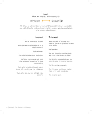 6 · Personality Type Discovery and Analysis
We all have an outer world and an inner world. You probably feel more energized by
one, and find the other harder and more tiring. Here are some typical personality traits
of an extrovert and an introvert.
Extrovert
When you need to “recharge your
batteries” you do so by hanging out with
other people.
You’re a talker.
You seek stimulation from the people
and things in the world around you.
You like being around people, and you
often like being the center of attention.
You like meeting new people.
You think about what impact you can
make on the world around you.
You are a risk taker.
Introvert
You’re “inner world” focused.
When you need to recharge you do so by
hanging out alone.
You’re a listener.
You avoid being the center of attention.
You’re not that into small-talk; you’d
rather save your “people time” for deep
conversations.
You’d rather hang out with people one on
one, or with a small group - not a big group.
You’d rather take your time getting to know
someone.
How we interact with the world:
Scale 1
(I) Introvert Extrovert (E)
 
