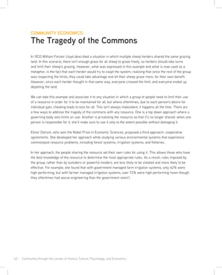 62 · Community through the Lenses of History, Culture, Psychology, and Economics
COMMUNITY ECONOMICS:
The Tragedy of the Commons
In 1833 William Forster Lloyd described a situation in which multiple sheep herders shared the same grazing
land. In this scenario, there isn’t enough grass for all sheep to graze freely, so herders should take turns
and limit their sheep’s grazing. However, what was expressed in this example and what is now used as a
metaphor, is the fact that each herder would try to coopt the system, realizing that since the rest of the group
was respecting the limits, they could take advantage and let their sheep graze more, for their own benefit.
However, since each herder thought in that same way, everyone crossed the limit, and everyone ended up
depleting the land.
We can take this example and associate it to any situation in which a group of people need to limit their use
of a resource in order for it to be maintained for all, but where oftentimes, due to each person’s desire for
individual gain, cheating leads to loss for all. This isn’t always malevolent; it happens all the time. There are
a few ways to address the tragedy of the commons with any resource. One is a top down approach where a
governing body sets limits on use. Another is privatizing the resource so that it’s no longer shared: when one
person is responsible for it, she’ll make sure to use it only to the extent possible without damaging it.
Elinor Ostrom, who won the Nobel Prize in Economic Sciences, proposed a third approach: cooperative
agreements. She developed her approach while studying various environmental systems that experience
commonpool resource problems, including forest systems, irrigation systems, and fisheries.
In her approach, the people sharing the resource set their own rules for using it. This allows those who have
the best knowledge of the resource to determine the most appropriate rules. As a result, rules imposed by
the group, rather than by outsiders or powerful insiders, are less likely to be violated and more likely to be
effective. For example, she found that with government managed farm irrigation systems, only 42% were
high performing, but with farmer managed irrigation systems, over 72% were high performing (even though
they oftentimes had worse engineering than the government ones!).
 