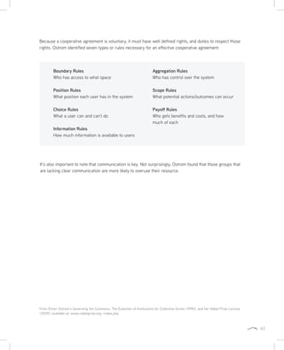 63
Because a cooperative agreement is voluntary, it must have well defined rights, and duties to respect those
rights. Ostrom identified seven types or rules necessary for an effective cooperative agreement:
Boundary Rules
Who has access to what space
Position Rules
What position each user has in the system
Choice Rules
What a user can and can’t do
Information Rules
How much information is available to users
Aggregation Rules
Who has control over the system
Scope Rules
What potential actions/outcomes can occur
Payoff Rules
Who gets benefits and costs, and how
much of each
It’s also important to note that communication is key. Not surprisingly, Ostrom found that those groups that
are lacking clear communication are more likely to overuse their resource.
From Elinor Ostrom’s Governing the Commons: The Evolution of Institutions for Collective Action (1990), and her Nobel Prize Lecture
(2009), available at: www.nobelprize.org—index.php
 