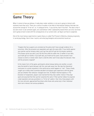 64 · Community through the Lenses of History, Culture, Psychology, and Economics
COMMUNITY CHALLENGES:
Game Theory
When it comes to how you behave, it really does matter whether or not you’re going to interact with
someone more than once. There are a series of studies in the field of international relations that take into
account the concept of “tit for tat”, or, in colloquial terms, “if you do this, then I’ll do that”. The idea is that if
we were never to see someone again, we could behave rather unpleasantly toward them, but since we know
we’re going to have to deal with the consequences of our actions later, we figure out how to cooperate.
One of the most famous experiments in game theory is called The Prisoner’s Dilemma, showing reciprocity
in social psychology. Here’s how it works, and what psychologists and economists found out:
“Imagine that two suspects are arrested, but the police don’t have enough evidence for a
conviction. After the prisoners are separated, each gets the same offer: If you testify against
your partner and he remains silent, you’ll go free and he’ll get the full tenyear sentence.
If he fesses up but you don’t, you’ll do the time while he walks free. If neither of you talks,
you’ll both get six months. If you both talk, you’ll both do five years. Each prisoner must
choose to snitch or remain silent. Each is told the other won’t know about his decision. How
will the prisoners respond?
In the classic form of the game, participants almost always betray one another, as each
sees the benefit of quick betrayal: talk first, and walk away free. But take the theoretical
conclusion to a prison anywhere in the world and as what happens to “rats”. Theory finally
caught up to reality when scientists decided to let players gain experience with the game
and see whether their behavior changed over time. As Robert Axelrod explains in The
Evolution of Cooperation, players soon learned that they had a better chance if they kept
quiet and assumed that their partner would do the same. If their partner talked, he acquired
a bad reputation and was punished, in a “tit-for-tat” pattern. Over time, those players with
the more altruistic approached flourished, while those who acted only in their individual
short-term interest met serious problems.
 