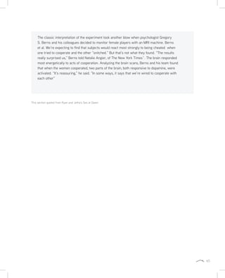65
This section quoted from Ryan and Jetha’s Sex at Dawn
The classic interpretation of the experiment took another blow when psychologist Gregory
S. Berns and his colleagues decided to monitor female players with an MRI machine. Berns
et al. We’re expecting to find that subjects would react most strongly to being cheated when
one tried to cooperate and the other “snitched.” But that’s not what they found. “The results
really surprised us,” Berns told Natalie Angier, of The New York Timesˆ. The brain responded
most energetically to acts of cooperation. Analyzing the brain scans, Berns and his team found
that when the women cooperated, two parts of the brain, both responsive to dopamine, were
activated. “It’s reassuring,” he said. “In some ways, it says that we’re wired to cooperate with
each other”
 