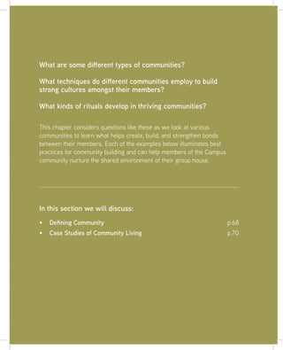 67
This chapter considers questions like these as we look at various
communities to learn what helps create, build, and strengthen bonds
between their members. Each of the examples below illuminates best
practices for community building and can help members of the Campus
community nurture the shared environment of their group house.
What are some different types of communities?
What techniques do different communities employ to build
strong cultures amongst their members?
What kinds of rituals develop in thriving communities?
Defining Community p.68
Case Studies of Community Living p.70
In this section we will discuss:
 