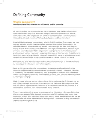 68 · Vignettes of Community
We spend most of our time in communities and micro-communities, some of which feel much more
communal than others. Why do we develop and belong to communities? And how do we define a
community? Further, what compels us to join, contribute to and participate in a community? Do our
interests bind us through interactions? Perhaps. But, why do we need these interactions?
In our individualist culture our communities are suffering. And I firmly believe Americans are now more
than ever depressed, stressed, under-satisfied and unfulfilled simply because our society lacks the
interconnectedness of what true community provides. Even in marriages and family units, many are
missing the boat. When husbands, wives and children run in eight different directions, how does anyone
experience sustained connection? Work obligations, the buzzing of phone, email, ballet class, soccer
practice, errands, business trips, masters programs and increased earnings have taken the back burner to
family meals, staying at home and seeing children’s first steps. In this attempt to satisfy individual hunger,
many end up confused, isolated, lonely, and baffled they are not happy at the end of the rainbow.
Enter community. Enter the reason we join anything. The crux of community is so primal that with all of
our technology and hecticness, we seem to have forgotten.
I woke up this morning realizing that communities are simply agreements formed through societal
constructs and intentional groups. Communities are all around us. A family is a community. The military
is a community. Our workplace is a community. Many of us agree to be a part our micro-communities
without questioning their purpose. Why would we belong to families, cities, churches and nations without
questioning our belonging?
I think the reason is because we need to belong. Human beings need connection. And beneath that, we
need to love and be loved. Communities provide a platform that gives us the opportunity to experience
that. And when we experience human connection, we’re compelled to contribute and participate on an
intensified level. Sometimes, we’re even compelled to change our beliefs.
There are communities with dangerous consequences, such as violent gangs, militaries, and extremists.
Why do these groups exist? What does their communion provide? I firmly believe these groups, these
communities form out of our hierarchy of needs: safety, security and the need for belonging and love. We
know that when one or both of these things are missing, there is a vulnerability for misguided leadership
and followers attempting to fill a void.
Defining Community
What is Community?
Contributor Chelsea Rustrum shares her article on the need for community:
 