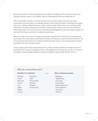69
We need each other for safety and beyond that we need the friendship and the association we get from
sharing an interest, cause, or set of beliefs. And isn’t that awesome? We’re not robots after all.
Online communities are built on the same premise and if you notice, some of the most successful
communities on the web spend a considerable amount of time, energy and effort on listening to the people
they serve, creating a reality that focuses on their collective needs (often at the cost of immediate profit).
I believe this new age of collaborative consumption and production will gain more and more momentum.
Underutilized space, time and resources are economically advantageous, but they also provide a segue to fill
that void of lost human connection in a powerful, positive way.
When we’re able to reach out to a stranger and help them help themselves, we both win emotionally and
economically. Our most ultimate needs becomes fulfilled. By sharing, we create new communities born out
of a new kind of shared interaction. Instead of sharing the same currency, we’re sharing physical objects
and beyond that we’re sharing ourselves.
These concepts aren’t meant to be ethereal and airy. These concepts and ideas will change the way we
do business. The internet is an equalizer. We’re at the beginning of something big, only this time instead of
technology connecting people, people will connect technology to make a better world for all of us.
Examples of a community What a Community provides
Why do communities exist?
Marriage
Family
Work/Job
Church
City
Gangs
Military
Country
Non-Profit
LGBT
Startup Team
Business
Craigslist
Couchsurfing
Belonging
Togetherness
Ownership
Commonality
Shared Experience
Purpose/Mission
Association
Security
 