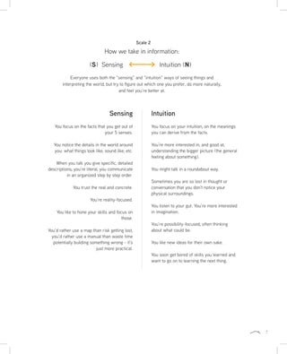 7
Everyone uses both the “sensing” and “intuition” ways of seeing things and
interpreting the world, but try to figure out which one you prefer, do more naturally,
and feel you’re better at.
Intuition
You focus on your intuition, on the meanings
you can derive from the facts.
You’re more interested in, and good at,
understanding the bigger picture (the general
feeling about something).
You might talk in a roundabout way.
Sometimes you are so lost in thought or
conversation that you don’t notice your
physical surroundings.
You listen to your gut. You’re more interested
in imagination.
You’re possibility-focused, often thinking
about what could be.
You like new ideas for their own sake.
You soon get bored of skills you learned and
want to go on to learning the next thing.
Sensing
You focus on the facts that you get out of
your 5 senses.
You notice the details in the world around
you: what things look like, sound like, etc.
When you talk you give specific, detailed
descriptions; you’re literal, you communicate
in an organized step by step order.
You trust the real and concrete.
You’re reality-focused.
You like to hone your skills and focus on
those.
You’d rather use a map than risk getting lost,
you’d rather use a manual than waste time
potentially building something wrong - it’s
just more practical.
How we take in information:
Scale 2
(S) Sensing Intuition (N)
 