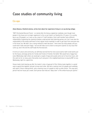 70 · Vignettes of Community
Co-ops
Alana Glassco, Stanford alumna, writes here about her experience living at a co-op during college:
“EBF (Enchanted Broccoli Forest - so named after the famous vegetarian cookbook, even though most
people in the house are no longer vegetarian) is the co-op I lived in at Stanford for 2.5 years. It is a pretty
big co-op (53 people), so it was run by a team of 7 staff members. Each staff member had a different
responsibility (organizing the cleaning schedule, ordering bulk food, planning parties, etc), but it was also the
responsibility of the whole staff team to host regular house meetings in order to get input from everyone else
in the house, too. We didn’t use a voting method to make decisions - there were too many people, and you
could never make everyone happy - but we did make sure to listen to everyone’s opinion on any issue that
came up, and in the end the staff made the final decision.
In terms of culture and community, we definitely learned that the more social events (both small events just
for the house, and large parties for friends and friends of friends), the better! We would host a happy hour
every Wednesday night where we would get a couple of kegs and usually some sort of local live music, and
this went on for so many years that pretty much everyone in the neighborhood knew to stop by EBF on any
Wednesday night for a good time.
House meals (and cleaning up after the meals) is also a huge part of this. Eating meals together is a great
way to spend time together and get to know each other. We had a cooking crew of 6 people each weekday
who spent 3 hours making dinner, and a cleaning crew of 4 people to clean up after dinner. This way each
person had one house job a week. Each person also had one “deep clean” of the whole house per quarter.”
Case studies of community living
 