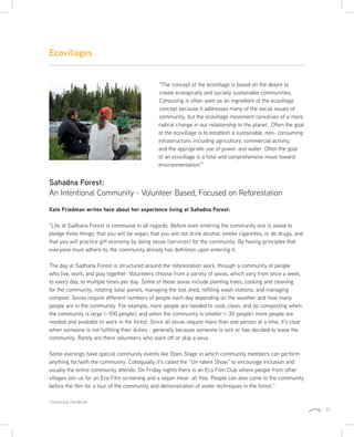 71
Ecovillages
“The concept of the ecovillage is based on the desire to
create ecologically and socially sustainable communities.
Cohousing is often seen as an ingredient of the ecovillage
concept because it addresses many of the social issues of
community, but the ecovillage movement conceives of a more
radical change in our relationship to the planet...Often the goal
of the ecovillage is to establish a sustainable, non- consuming
infrastructure, including agriculture, commercial activity,
and the appropriate use of power and water. Often the goal
of an ecovillage is a total and comprehensive move toward
environmentalism”1
Sahadna Forest:
An Intentional Community - Volunteer Based, Focused on Reforestation
Kate Friedman writes here about her experience living at Sahadna Forest:
“Life at Sadhana Forest is communal in all regards. Before even entering the community one is asked to
pledge three things: that you will be vegan, that you will not drink alcohol, smoke cigarettes, or do drugs, and
that you will practice gift economy by doing sevas (services) for the community. By having principles that
everyone must adhere to, the community already has definition upon entering it.
The day at Sadhana Forest is structured around the reforestation work, through a community of people
who live, work, and play together. Volunteers choose from a variety of sevas, which vary from once a week,
to every day, to multiple times per day. Some of these sevas include planting trees, cooking and cleaning
for the community, rotating solar panels, managing the tool shed, refilling wash stations, and managing
compost. Sevas require different numbers of people each day depending on the weather and how many
people are in the community. For example, more people are needed to cook, clean, and do composting when
the community is large (~100 people), and when the community is smaller (~30 people) more people are
needed and available to work in the forest. Since all sevas require more than one person at a time, it’s clear
when someone is not fulfilling their duties - generally because someone is sick or has decided to leave the
community. Rarely are there volunteers who slack off or skip a seva.
Some evenings have special community events like Open Stage in which community members can perform
anything for/with the community. Colloquially it’s called the “Un-talent Show” to encourage inclusion and
usually the entire community attends. On Friday nights there is an Eco Film Club where people from other
villages join us for an Eco Film screening and a vegan meal- all free. People can also come to the community
before the film for a tour of the community and demonstration of water techniques in the forest.”
1
Cohousing Handbook
 