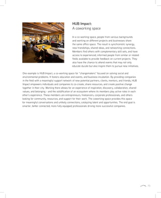 73
HUB Impact:
A coworking space
In a co-working space, people from various backgrounds
and working on different projects and businesses share
the same office space. The result is synchronistic synergy,
new friendships, shared ideas, and networking connections.
Members find others with complementary skill sets, and have
access to experienced, informed people from similar or related
fields available to provide feedback on current projects. They
also have the chance to attend events that may not only
educate ducate but also inspire them to pursue new initiatives.
One example is HUB Impact, a co-working space for “changemakers” focused on solving social and
environmental problems. It fosters education and events, and business incubation. By providing companies
in the field with a meaningful support network of new potential partners, clients, mentors, and friends, HUB
Impact empowers individuals and companies to co-create, share resources, and create positive change
together in their city. Working there allows for an experience of inspiration, discovery, collaboration, shared
values, and belonging - and the solidification of an ecosystem where its members play active roles in each
other’s experience. These members are entrepreneurs, freelancers, corporate professionals, and others
looking for community, resources, and support for their work. The coworking space provides this space
for meaningful conversations and unlikely connections, catalyzing talent and opportunities. The end goal is
smarter, better connected, more fully equipped professionals driving more successful companies.
 
