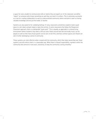 79
a space for every student to communicate skills or talents they are experts at. In the classroom we define
“expert” as someone who knows something so well they can teach it to others. This is extremely successful
as a tool for creating collaboration as well as a decentralized community where everyone is seen as having
valuable knowledge and not just the leader or teacher.
Systems are also powerful for validating feelings. In noisy classrooms sometimes students need a quiet
space to calm down and get ready to rejoin the activity. In some classrooms that follow the Responsive
Classroom approach, there is a designated “quiet zone”. This is equally as applicable in a shared living
environment where residents may need a chill-out zone. Rules around how late and loudly music can be
played, as well as how many house guests can be over at one time, and how common spaces are shared can
aid in further developing a sense of community.
These systems are most effective when created with the community, which then takes ownership over those
systems, and will enforce them in a reasonable way. When there is shared responsibility, members within the
community feel central to it and work, voluntarily, to keep the community running smoothly.”
 