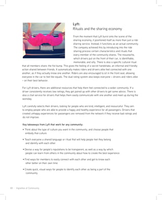 80 · Vignettes of Community
Lyft:
Rituals and the sharing economy
From the moment that Lyft burst onto the scene of the
sharing economy, it positioned itself as more than just a ride
sharing service. Instead, it functions as an actual community.
The company achieved this by introducing into the ride
sharing process certain characteristics and rituals that
every member of the community shares. The moustache,
which drivers put on the front of their car, is identifiable,
memorable, and silly. There is also a specific cultural ritual
that all members share: the fist bump. This gives the feeling of a secret handshake, an informal and friendly
action shared between friends. It automatically makes riders and drivers alike feel connected with one
another, as if they actually know one another. Riders are also encouraged to sit in the front seat, allowing
everyone in the car to feel like equals. The dual rating system also keeps everyone – drivers and riders alike
– on their best behavior.
For Lyft drivers, there are additional resources that help them feel connected to a wider community. If a
driver consistently receives low ratings, they get paired up with other drivers to get some advice. There is
also a chat service for drivers that helps them easily communicate with one another and meet up during the
workday.
Lyft carefully selects their drivers, looking for people who are kind, intelligent, and resourceful. They aim
to employ people who are able to provide a happy and healthy experience for all passengers. Drivers that
created unhappy experiences for passengers are removed from the network if they receive bad ratings and
do not improve.
Key takeaways from Lyft that work for any community:
Think about the type of culture you want in the community, and choose people that
embody that culture
Teach everyone a shared language or ritual that will help people feel they belong
and identify with each other
Devise a way for people’s reputations to be transparent, as well as a way by which
people can learn from others in the community about how to create the best experience
Find ways for members to easily connect with each other and get to know each
other better on their own time
Create quick, visual ways for people to identify each other as being a part of the
community
 
