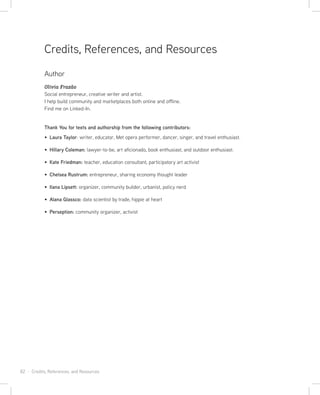 82 · Credits, References, and Resources
Author
Olivia Frazão
Social entrepreneur, creative writer and artist.
I help build community and marketplaces both online and offline.
Find me on Linked-In.
Thank You for texts and authorship from the following contributors:
Laura Taylor: writer, educator, Met opera performer, dancer, singer, and travel enthusiast.
Hillary Coleman: lawyer-to-be, art aficionado, book enthusiast, and outdoor enthusiast.
Kate Friedman: teacher, education consultant, participatory art activist
Chelsea Rustrum: entrepreneur, sharing economy thought leader
Ilana Lipsett: organizer, community builder, urbanist, policy nerd
Alana Glassco: data scientist by trade, hippie at heart
Perseption: community organizer, activist
Credits, References, and Resources
 