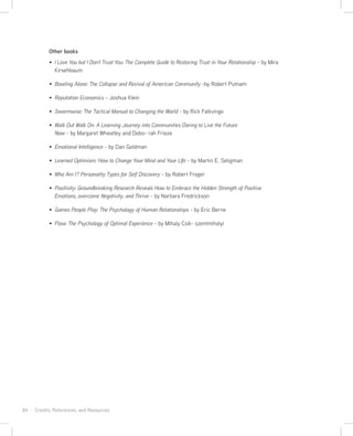 84 · Credits, References, and Resources
Other books
I Love You but I Don’t Trust You: The Complete Guide to Restoring Trust in Your Relationship - by Mira
Kirsehbaum
Bowling Alone: The Collapse and Revival of American Community -by Robert Putnam
Reputation Economics - Joshua Klein
Swarmwise: The Tactical Manual to Changing the World - by Rick Falkvinge
Walk Out Walk On: A Learning Journey into Communities Daring to Live the Future
Now - by Margaret Wheatley and Debo- rah Frieze
Emotional Intelligence - by Dan Goldman
Learned Optimism: How to Change Your Mind and Your LIfe - by Martin E. Seligman
Who Am I? Personality Types for Self Discovery - by Robert Frager
Positivity: Groundbreaking Research Reveals How to Embrace the Hidden Strength of Positive
Emotions, overcome Negativity, and Thrive - by Narbara Fredrickson
Games People Play: The Psychology of Human Relationships - by Eric Berne
Flow: The Psychology of Optimal Experience - by Mihaly Csik- szentmihalyi
 