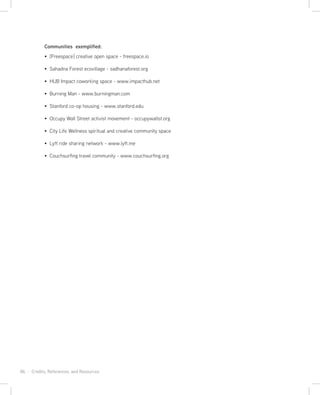 86 · Credits, References, and Resources
Communities exemplified:
[Freespace] creative open space - freespace.io
Sahadna Forest ecovillage - sadhanaforest.org
HUB Impact coworking space - www.impacthub.net
Burning Man - www.burningman.com
Stanford co-op housing - www.stanford.edu
Occupy Wall Street activist movement - occupywallst.org
City Life Wellness spiritual and creative community space
Lyft ride sharing network - www.lyft.me
Couchsurfing travel community - www.couchsurfing.org
 