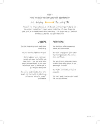 9
This scale has almost nothing to do with the colloquial meaning on “judging” and
“perceiving.” Instead, here’s a quick way to think of the J-P scale: Do you like
your life to be structured, predictable, and orderly, (J) or do you like your life to be
spontaneous, flexible, and open-ended (P)?
Perceiving
You like things to be spontaneous,
flexible, and open-ended.
You like to keep options open, rather
than making decisions that narrow
down your future.
You feel uncomfortable when you’re
forced to make a decision or to live
within rigid structure.
You like the unexpected, and you’re
adaptable.
You might leave things so open ended
that you procrastinate.
Judging
You like things structured, predictable,
and orderly.
You like to make and follow the plan.
You’re happiest when matters are
settled, and when you feel like you
have closure - you feel tense when
things feel open-ended, so you make
decisions in order to feel like you’ve
put things in their place.
You can be rigid, inflexible, force other
people into your matrix of orderliness,
or freak out with other people’s
spontaneity.
How we deal with structure or spontaneity:
Scale 4
(J) Judging Perceiving (P)
 