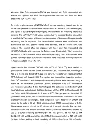 11
Worceter, MA). Epitope-tagged mTRPV4 was digested with BglII, blunt-ended with
Klenow and digested with XbaI. The fragment was subcloned into PmeI and XbaI
sites of the pENTCMV1-TetO.
To produce adenoviruses, pENTCMV1-TetO vectors containing tagged nan, iav or
mTRPV4 expression constructs were treated with LR Clonase II (Life Technologies)
and ligated to a pAdREP plasmid (Welgen), which contains the remaining adenovirus
genome. The pENTCMV1-TetO vector contains two Tet repressor binding sites within
a modified CMV promoter, which repress transcription of the gene of interest in cells
expressing the Tet repressor. The recombination products were transformed into
Escherichia coli cells, positive clones were selected, and the cosmid DNA was
isolated. The cosmid DNA was digested with Pac I and then transfected into
HEK293-TetR cells, which produce the Tet repressor (Postle et al., 1984), preventing
expression of TRP channels by the adenovirus packaging cells. Adenoviruses were
purified from large-scale cultures and viral titers were calculated as viral particles/ml
= Absorption at 260 nm x 1.1x 1014
.
Upon transduction, hamster CHO-K1 cells (ATCC ® CCL-61TM
) were seeded on
poly-D-lysine coated 96-well plates (Greiner Bio-One, Frickenhausen, Germany) in
100 μl of media, at a density of 40,000 cells per well. The cells were kept overnight at
37o
C, followed by 3 days at 25o
C. The medium was changed two days after seeding.
Both Ca2+
mobilization and changes of membrane potential were measured using a
FLIPR-TETRA instrument (Molecular Devices, Sunnyvale, CA). Ca2+
mobilization
was measured using fluo-4 (Life Technologies). The cells were loaded with 50 μl of
Hank's buffered salt solution (HBSS) containing 4 μM fluo-4AM, 5mM probenecid, 20
mM CaCl2, and 0.02% pluoronic for 2 hours at 25o
C. The dye was then discarded, 50
μl of HBSS were added, and fluorescence was monitored at 470-495nm/515-575nm
excitation/emission wavelengths. Test compounds were dissolved in DMSO and
added to the cells in 50 μl HBSS, yielding a final DMSO concentration of 0.2%.
Fluorescence was monitored for 10 minutes at 1 second intervals. For hypotonic
activation studies, the dye was discarded and 40 μl of HBSS were added, followed by
200 μl of buffer containing 20 mM HEPES, 11.1 mM glucose, 2.5 mM KCl, 20 mM
CaCl2, 0.8 mM MgCl2, and either 50 mM NaCl (hypotonic buffer) or 125 mM NaCl
(isotonic buffer), yielding a final osmolality of 207.5 mOsm/kg or 320 mOsm.kg,
 