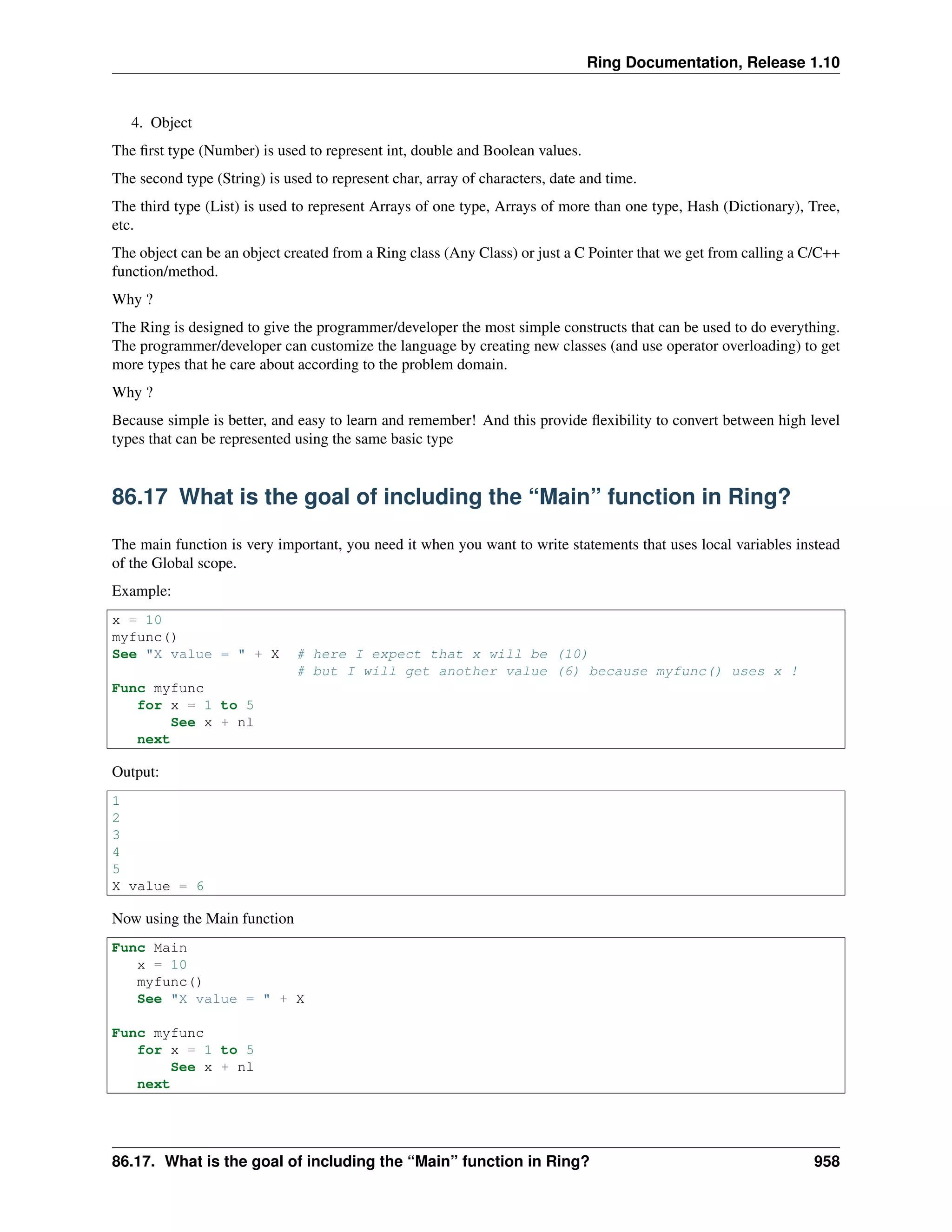 Ring Documentation, Release 1.10
4. Object
The ﬁrst type (Number) is used to represent int, double and Boolean values.
The second type (String) is used to represent char, array of characters, date and time.
The third type (List) is used to represent Arrays of one type, Arrays of more than one type, Hash (Dictionary), Tree,
etc.
The object can be an object created from a Ring class (Any Class) or just a C Pointer that we get from calling a C/C++
function/method.
Why ?
The Ring is designed to give the programmer/developer the most simple constructs that can be used to do everything.
The programmer/developer can customize the language by creating new classes (and use operator overloading) to get
more types that he care about according to the problem domain.
Why ?
Because simple is better, and easy to learn and remember! And this provide ﬂexibility to convert between high level
types that can be represented using the same basic type
86.17 What is the goal of including the “Main” function in Ring?
The main function is very important, you need it when you want to write statements that uses local variables instead
of the Global scope.
Example:
x = 10
myfunc()
See "X value = " + X # here I expect that x will be (10)
# but I will get another value (6) because myfunc() uses x !
Func myfunc
for x = 1 to 5
See x + nl
next
Output:
1
2
3
4
5
X value = 6
Now using the Main function
Func Main
x = 10
myfunc()
See "X value = " + X
Func myfunc
for x = 1 to 5
See x + nl
next
86.17. What is the goal of including the “Main” function in Ring? 958
 