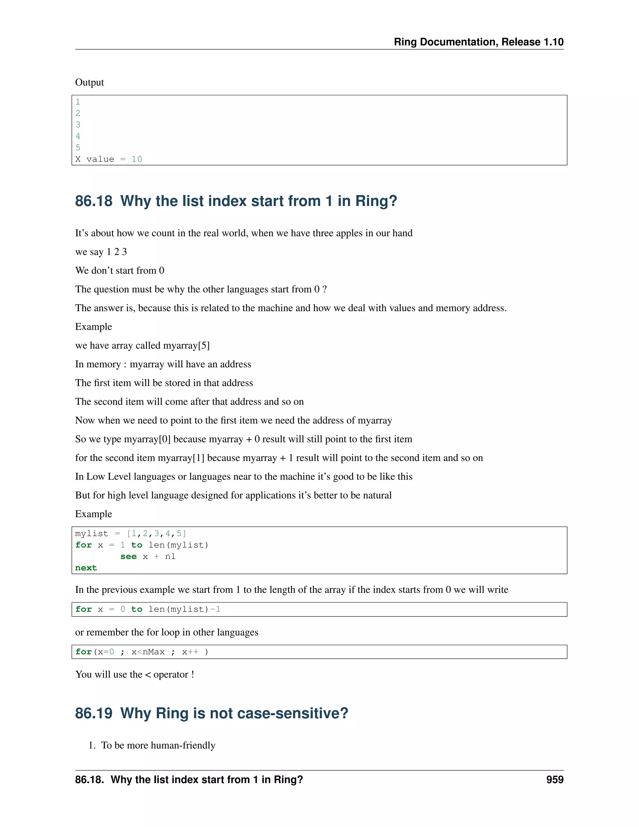 Ring Documentation, Release 1.10
Output
1
2
3
4
5
X value = 10
86.18 Why the list index start from 1 in Ring?
It’s about how we count in the real world, when we have three apples in our hand
we say 1 2 3
We don’t start from 0
The question must be why the other languages start from 0 ?
The answer is, because this is related to the machine and how we deal with values and memory address.
Example
we have array called myarray[5]
In memory : myarray will have an address
The ﬁrst item will be stored in that address
The second item will come after that address and so on
Now when we need to point to the ﬁrst item we need the address of myarray
So we type myarray[0] because myarray + 0 result will still point to the ﬁrst item
for the second item myarray[1] because myarray + 1 result will point to the second item and so on
In Low Level languages or languages near to the machine it’s good to be like this
But for high level language designed for applications it’s better to be natural
Example
mylist = [1,2,3,4,5]
for x = 1 to len(mylist)
see x + nl
next
In the previous example we start from 1 to the length of the array if the index starts from 0 we will write
for x = 0 to len(mylist)-1
or remember the for loop in other languages
for(x=0 ; x<nMax ; x++ )
You will use the < operator !
86.19 Why Ring is not case-sensitive?
1. To be more human-friendly
86.18. Why the list index start from 1 in Ring? 959
 