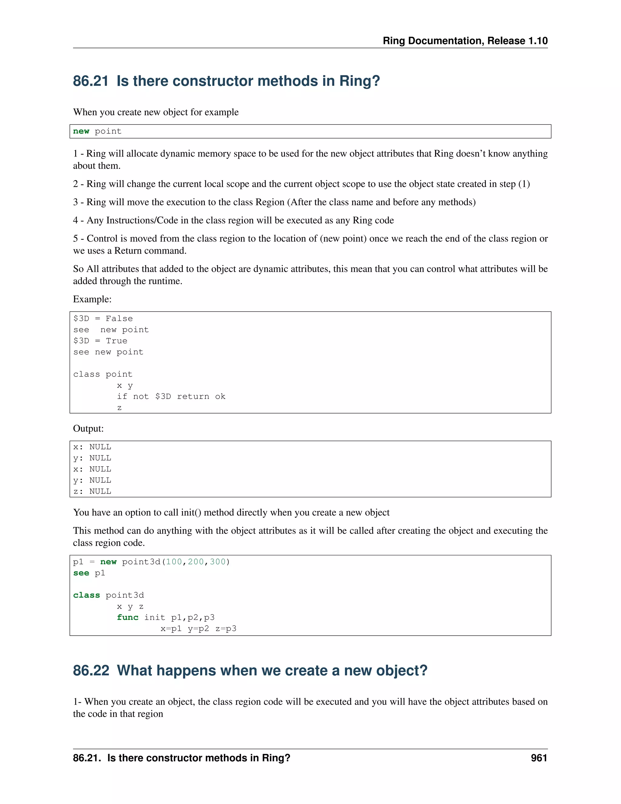 Ring Documentation, Release 1.10
86.21 Is there constructor methods in Ring?
When you create new object for example
new point
1 - Ring will allocate dynamic memory space to be used for the new object attributes that Ring doesn’t know anything
about them.
2 - Ring will change the current local scope and the current object scope to use the object state created in step (1)
3 - Ring will move the execution to the class Region (After the class name and before any methods)
4 - Any Instructions/Code in the class region will be executed as any Ring code
5 - Control is moved from the class region to the location of (new point) once we reach the end of the class region or
we uses a Return command.
So All attributes that added to the object are dynamic attributes, this mean that you can control what attributes will be
added through the runtime.
Example:
$3D = False
see new point
$3D = True
see new point
class point
x y
if not $3D return ok
z
Output:
x: NULL
y: NULL
x: NULL
y: NULL
z: NULL
You have an option to call init() method directly when you create a new object
This method can do anything with the object attributes as it will be called after creating the object and executing the
class region code.
p1 = new point3d(100,200,300)
see p1
class point3d
x y z
func init p1,p2,p3
x=p1 y=p2 z=p3
86.22 What happens when we create a new object?
1- When you create an object, the class region code will be executed and you will have the object attributes based on
the code in that region
86.21. Is there constructor methods in Ring? 961
 