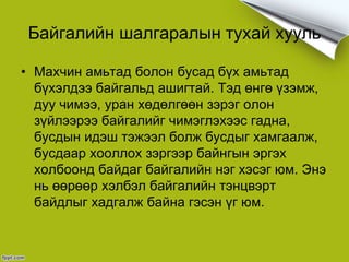 Байгалийн шалгаралын тухай хууль
• Махчин амьтад болон бусад бүх амьтад
бүхэлдээ байгальд ашигтай. Тэд өнгө үзэмж,
дуу чимээ, уран хөдөлгөөн зэрэг олон
зүйлээрээ байгалийг чимэглэхээс гадна,
бусдын идэш тэжээл болж бусдыг хамгаалж,
бусдаар хооллох зэргээр байнгын эргэх
холбоонд байдаг байгалийн нэг хэсэг юм. Энэ
нь өөрөөр хэлбэл байгалийн тэнцвэрт
байдлыг хадгалж байна гэсэн үг юм.
 