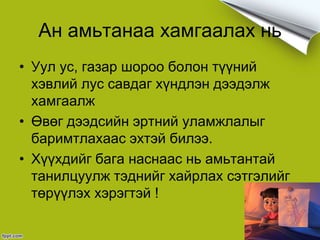 Ан амьтанаа хамгаалах нь
• Уул ус, газар шороо болон түүний
хэвлий лус савдаг хүндлэн дээдэлж
хамгаалж
• Өвөг дээдсийн эртний уламжлалыг
баримтлахаас эхтэй билээ.
• Хүүхдийг бага наснаас нь амьтантай
танилцуулж тэднийг хайрлах сэтгэлийг
төрүүлэх хэрэгтэй !
 