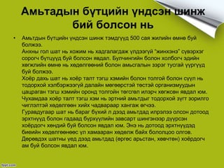 Амьтадын бүтцийн үндсэн шинж
бий болсон нь
• Амьтдын бүтцийн үндсэн шинж тэмдгүүд 500 сая жилийн өмнө буй
болжээ.
Анхны гол шат нь хожим нь хадгалагдаж үлдээгүй “жинхэнэ” сүвэрхэг
сорогч бүтцүүд буй болсон явдал. Булчингийн болон холбогч эдийн
хөгжлийн өмнө нь хөдөлгөөний болон амьсгалын зэрэг тусгай үүргүүд
буй болжээ.
Хоёр дахь шат нь хоёр талт тэгш хэмийн болон толгой болон сүүл нь
тодорхой хэлбэржээгүй далайн мөгөөрстэй төстэй организмуудын
цацраган тэгш хэмийн оронд толгойн төгсгөл илэрч хөгжсөн явдал юм.
Чухамдаа хоёр талт тэгш хэм нь эртний амьтдыг тодорхой зүгт зорилго
чиглэлтэй хөдөлгөөн хийх чадвараар хангаж өгчээ.
Гуравдугаар шат нь бараг бүхий л дээд амьтдад илрэлээ олсон дотоод
эрхтнүүд болон гадаад бүрхүүлийн завсарт шингэнээр дүүрсэн
хоёрдогч хөндий буй болсон явдал юм. Энэ нь дотоод эрхтнүүдэд
биеийн хөдөлгөөнөөс үл хамааран хөдөлж байх бололцоо олгов.
Дөрөвдэх шатны үед дээд амьтдад (өргөс арьстан, хөвчтөн) хоёрдогч
ам буй болсон явдал юм.
 