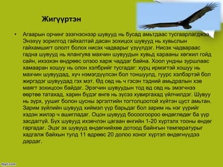Жигүүртэн
• Агаарын орчинг эзэгнэснээр шувууд нь бусад амьтдаас тусгаарлагджээ.
Энэхүү зорилгод гайхалтай дасан зохицох шувууд нь хувьслын
гайхамшигт ололт болох нисэх чадварыг үзүүлдэг. Нисэх чадвараас
гадна шувууд нь ялангуяа махчин шувуудын хувьд харааны хөгжил гойд
сайн, ихээхэн өндрөөс олзоо харж чаддаг байна. Хоол ундны зуршлаас
хамааран хошуу нь олон хэлбрийг тусгадаг: хурц ирмэгтэй хошуу нь
махчин шувуудад, хүч нэмэгдүүлсэн бол тоншуулд, гуурс хэлбэртэй бол
жиргэдэг шувуудад гэх мэт. Өд сөд нь ч гэсэн тэдний амьдралын хэв
маягт зохицсон байдаг. Эрэгчин шувуудын тод өд сөд нь эмэгчнээ
өөртөө татахад, харин бүдэг өнгө нь зүсээ хувиргахад үйлчилдэг. Шувуу
нь зүрх, уушиг болон цусны эргэлтийн тогтолцоотой хүйтэн цуст амьтан.
Зарим зүйлийн шувууд хиймэл үүр барьдаг бол зарим нь нэг үүрийг
хэдэн жилэр ч ашигладаг. Оцон шувууд босоогоороо өндөглөдөг ба үүр
засдаггүй. Бүх шувууд ихэвчлэн цагаан өнгийн 1-20 хүртэлх тооны өндөг
гаргадаг. Эцэг эх шувууд өндөгнийхөө дотоод байнгын температурыг
хадгалж байхын тулд 11 өдрөөс 20 долоо хоног хүртэл өндөгнүүдээ
дардаг.
 