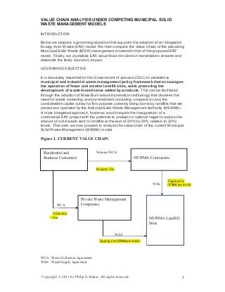 VALUE CHAIN ANALYSIS UNDER COMPETING MUNICIPAL SOLID
WASTE MANAGEMENT MODELS
INTRODUCTION
Below we propose a governing objective that supports the adoption of an integrated
Energy-from-Waste (EfW) model. We then compare the Value Chain of the prevailing
Municipal Solid Waste (MSW) management model with that of the proposed EfW
model. Finally, we crystallise EfW value flows into distinct monetisation streams and
elaborate the likely economic impact.
GOVERNING OBJECTIVE
It is absolutely essential for the Government of Jamaica (GOJ) to establish a
municipal and industrial waste management policy framework that encourages
the operation of fewer and smaller landfill sites, while promoting the
development of waste-based value added by-products. This can be facilitated
through the adoption of Mass Burn waste incineration technology that obviates the
need for waste screening and pre-treatment (including compaction) and the
considerable capital outlay for this purpose currently being borne by landfills that are
owned and operated by the National Solid Waste Management Authority (NSWMA).
A more integrated approach, however, would require the inauguration of a
commercial EfW project with the potential to underpin a national target to reduce the
amount of solid waste sent to landfills at the end of 2015 by 25% relative to 2010
levels. That said, we now proceed to analyse the value chain of the current Municipal
Solid Waste Management (MSWM) model.
Figure 1. CURRENT VALUE CHAIN
WSA
WSA
Property Tax
Residential and
Business Customers NSWMA Contractors
Private Waste Management
Companies
Tipping Fee (US$6 per truck)
NSWMA Landfill
WCA
Collection
Fee
Notional WCA
Tipping Fee
(US$6 per truck)
Sites
WCA - Waste Collection Agreement
WSA - Waste Supply Agreement
Copyright © 2011 by Philip S. Baker. All rights reserved. 1
 