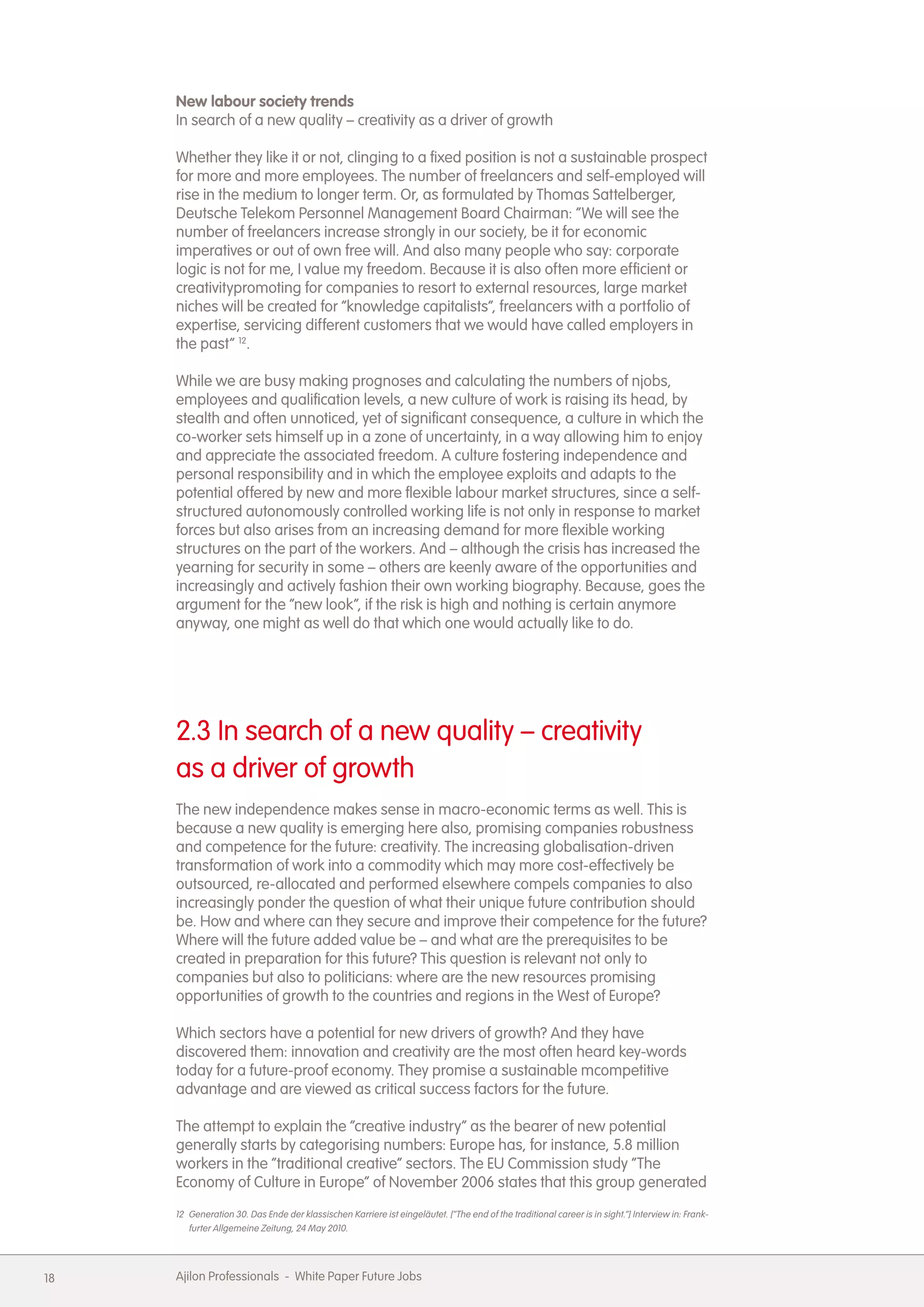 New labour society trends
     In search of a new quality &ndash; creativity as a driver of growth

     Whether they like it or not, clinging to a fixed position is not a sustainable prospect
     for more and more employees. The number of freelancers and self-employed will
     rise in the medium to longer term. Or, as formulated by Thomas Sattelberger,
     Deutsche Telekom Personnel Management Board Chairman: &ldquo;We will see the
     number of freelancers increase strongly in our society, be it for economic
     imperatives or out of own free will. And also many people who say: corporate
     logic is not for me, I value my freedom. Because it is also often more efficient or
     creativitypromoting for companies to resort to external resources, large market
     niches will be created for &ldquo;knowledge capitalists&rdquo;, freelancers with a portfolio of
     expertise, servicing different customers that we would have called employers in
     the past&rdquo; 12.

     While we are busy making prognoses and calculating the numbers of njobs,
     employees and qualification levels, a new culture of work is raising its head, by
     stealth and often unnoticed, yet of significant consequence, a culture in which the
     co-worker sets himself up in a zone of uncertainty, in a way allowing him to enjoy
     and appreciate the associated freedom. A culture fostering independence and
     personal responsibility and in which the employee exploits and adapts to the
     potential offered by new and more flexible labour market structures, since a self-
     structured autonomously controlled working life is not only in response to market
     forces but also arises from an increasing demand for more flexible working
     structures on the part of the workers. And &ndash; although the crisis has increased the
     yearning for security in some &ndash; others are keenly aware of the opportunities and
     increasingly and actively fashion their own working biography. Because, goes the
     argument for the &ldquo;new look&rdquo;, if the risk is high and nothing is certain anymore
     anyway, one might as well do that which one would actually like to do.




     2.3 In search of a new quality &ndash; creativity
     as a driver of growth
     The new independence makes sense in macro-economic terms as well. This is
     because a new quality is emerging here also, promising companies robustness
     and competence for the future: creativity. The increasing globalisation-driven
     transformation of work into a commodity which may more cost-effectively be
     outsourced, re-allocated and performed elsewhere compels companies to also
     increasingly ponder the question of what their unique future contribution should
     be. How and where can they secure and improve their competence for the future?
     Where will the future added value be &ndash; and what are the prerequisites to be
     created in preparation for this future? This question is relevant not only to
     companies but also to politicians: where are the new resources promising
     opportunities of growth to the countries and regions in the West of Europe?

     Which sectors have a potential for new drivers of growth? And they have
     discovered them: innovation and creativity are the most often heard key-words
     today for a future-proof economy. They promise a sustainable mcompetitive
     advantage and are viewed as critical success factors for the future.

     The attempt to explain the &ldquo;creative industry&rdquo; as the bearer of new potential
     generally starts by categorising numbers: Europe has, for instance, 5.8 million
     workers in the &ldquo;traditional creative&rdquo; sectors. The EU Commission study &ldquo;The
     Economy of Culture in Europe&rdquo; of November 2006 states that this group generated
     12 Generation 30. Das Ende der klassischen Karriere ist eingel&auml;utet. [&ldquo;The end of the traditional career is in sight.&rdquo;] Interview in: Frank-
        furter Allgemeine Zeitung, 24 May 2010.




18   Ajilon Professionals - White Paper Future Jobs
 