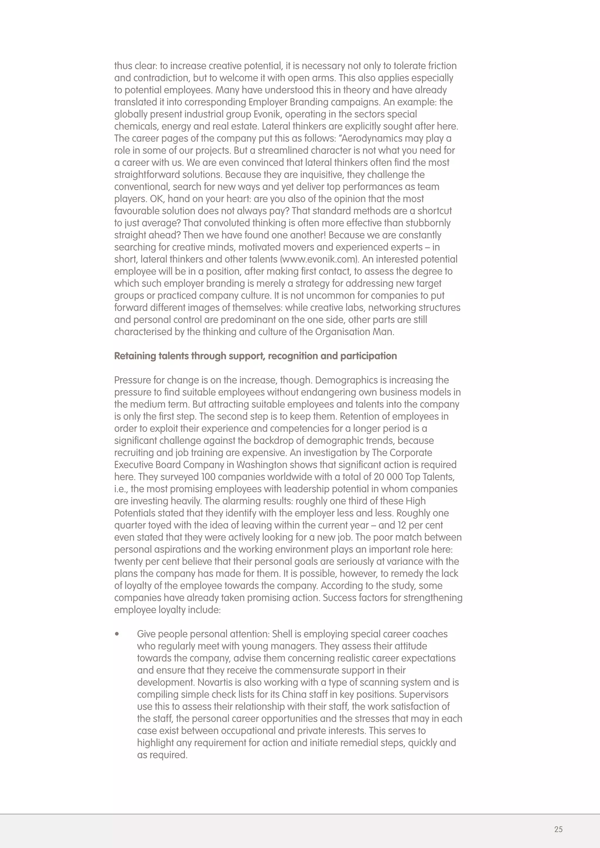 thus clear: to increase creative potential, it is necessary not only to tolerate friction
and contradiction, but to welcome it with open arms. This also applies especially
to potential employees. Many have understood this in theory and have already
translated it into corresponding Employer Branding campaigns. An example: the
globally present industrial group Evonik, operating in the sectors special
chemicals, energy and real estate. Lateral thinkers are explicitly sought after here.
The career pages of the company put this as follows: &ldquo;Aerodynamics may play a
role in some of our projects. But a streamlined character is not what you need for
a career with us. We are even convinced that lateral thinkers often find the most
straightforward solutions. Because they are inquisitive, they challenge the
conventional, search for new ways and yet deliver top performances as team
players. OK, hand on your heart: are you also of the opinion that the most
favourable solution does not always pay? That standard methods are a shortcut
to just average? That convoluted thinking is often more effective than stubbornly
straight ahead? Then we have found one another! Because we are constantly
searching for creative minds, motivated movers and experienced experts &ndash; in
short, lateral thinkers and other talents (www.evonik.com). An interested potential
employee will be in a position, after making first contact, to assess the degree to
which such employer branding is merely a strategy for addressing new target
groups or practiced company culture. It is not uncommon for companies to put
forward different images of themselves: while creative labs, networking structures
and personal control are predominant on the one side, other parts are still
characterised by the thinking and culture of the Organisation Man.

Retaining talents through support, recognition and participation

Pressure for change is on the increase, though. Demographics is increasing the
pressure to find suitable employees without endangering own business models in
the medium term. But attracting suitable employees and talents into the company
is only the first step. The second step is to keep them. Retention of employees in
order to exploit their experience and competencies for a longer period is a
significant challenge against the backdrop of demographic trends, because
recruiting and job training are expensive. An investigation by The Corporate
Executive Board Company in Washington shows that significant action is required
here. They surveyed 100 companies worldwide with a total of 20 000 Top Talents,
i.e., the most promising employees with leadership potential in whom companies
are investing heavily. The alarming results: roughly one third of these High
Potentials stated that they identify with the employer less and less. Roughly one
quarter toyed with the idea of leaving within the current year &ndash; and 12 per cent
even stated that they were actively looking for a new job. The poor match between
personal aspirations and the working environment plays an important role here:
twenty per cent believe that their personal goals are seriously at variance with the
plans the company has made for them. It is possible, however, to remedy the lack
of loyalty of the employee towards the company. According to the study, some
companies have already taken promising action. Success factors for strengthening
employee loyalty include:

&bull;    Give people personal attention: Shell is employing special career coaches
     who regularly meet with young managers. They assess their attitude
     towards the company, advise them concerning realistic career expectations
     and ensure that they receive the commensurate support in their
     development. Novartis is also working with a type of scanning system and is
     compiling simple check lists for its China staff in key positions. Supervisors
     use this to assess their relationship with their staff, the work satisfaction of
     the staff, the personal career opportunities and the stresses that may in each
     case exist between occupational and private interests. This serves to
     highlight any requirement for action and initiate remedial steps, quickly and
     as required.




                                                                                            25
 