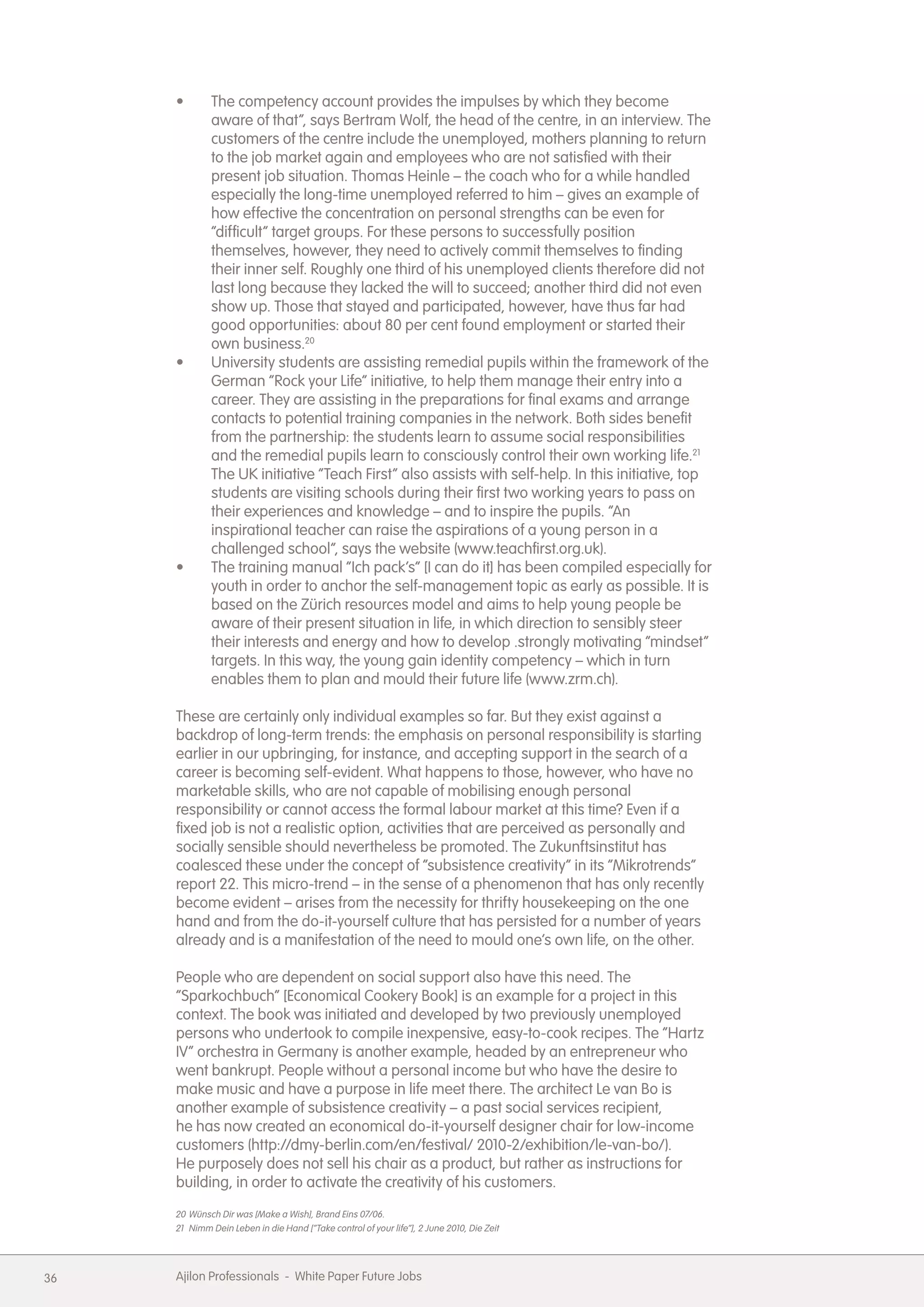 &bull;        The competency account provides the impulses by which they become
              aware of that&rdquo;, says Bertram Wolf, the head of the centre, in an interview. The
              customers of the centre include the unemployed, mothers planning to return
              to the job market again and employees who are not satisfied with their
              present job situation. Thomas Heinle &ndash; the coach who for a while handled
              especially the long-time unemployed referred to him &ndash; gives an example of
              how effective the concentration on personal strengths can be even for
              &ldquo;difficult&rdquo; target groups. For these persons to successfully position
              themselves, however, they need to actively commit themselves to finding
              their inner self. Roughly one third of his unemployed clients therefore did not
              last long because they lacked the will to succeed; another third did not even
              show up. Those that stayed and participated, however, have thus far had
              good opportunities: about 80 per cent found employment or started their
              own business.20
     &bull;        University students are assisting remedial pupils within the framework of the
              German &ldquo;Rock your Life&rdquo; initiative, to help them manage their entry into a
              career. They are assisting in the preparations for final exams and arrange
              contacts to potential training companies in the network. Both sides benefit
              from the partnership: the students learn to assume social responsibilities
              and the remedial pupils learn to consciously control their own working life.21
              The UK initiative &ldquo;Teach First&rdquo; also assists with self-help. In this initiative, top
              students are visiting schools during their first two working years to pass on
              their experiences and knowledge &ndash; and to inspire the pupils. &ldquo;An
              inspirational teacher can raise the aspirations of a young person in a
              challenged school&rdquo;, says the website (www.teachfirst.org.uk).
     &bull;        The training manual &ldquo;Ich pack&rsquo;s&rdquo; [I can do it] has been compiled especially for
              youth in order to anchor the self-management topic as early as possible. It is
              based on the Z&uuml;rich resources model and aims to help young people be
              aware of their present situation in life, in which direction to sensibly steer
              their interests and energy and how to develop .strongly motivating &ldquo;mindset&rdquo;
              targets. In this way, the young gain identity competency &ndash; which in turn
              enables them to plan and mould their future life (www.zrm.ch).

     These are certainly only individual examples so far. But they exist against a
     backdrop of long-term trends: the emphasis on personal responsibility is starting
     earlier in our upbringing, for instance, and accepting support in the search of a
     career is becoming self-evident. What happens to those, however, who have no
     marketable skills, who are not capable of mobilising enough personal
     responsibility or cannot access the formal labour market at this time? Even if a
     fixed job is not a realistic option, activities that are perceived as personally and
     socially sensible should nevertheless be promoted. The Zukunftsinstitut has
     coalesced these under the concept of &ldquo;subsistence creativity&rdquo; in its &ldquo;Mikrotrends&rdquo;
     report 22. This micro-trend &ndash; in the sense of a phenomenon that has only recently
     become evident &ndash; arises from the necessity for thrifty housekeeping on the one
     hand and from the do-it-yourself culture that has persisted for a number of years
     already and is a manifestation of the need to mould one&rsquo;s own life, on the other.

     People who are dependent on social support also have this need. The
     &ldquo;Sparkochbuch&rdquo; [Economical Cookery Book] is an example for a project in this
     context. The book was initiated and developed by two previously unemployed
     persons who undertook to compile inexpensive, easy-to-cook recipes. The &ldquo;Hartz
     IV&rdquo; orchestra in Germany is another example, headed by an entrepreneur who
     went bankrupt. People without a personal income but who have the desire to
     make music and have a purpose in life meet there. The architect Le van Bo is
     another example of subsistence creativity &ndash; a past social services recipient,
     he has now created an economical do-it-yourself designer chair for low-income
     customers (http://dmy-berlin.com/en/festival/ 2010-2/exhibition/le-van-bo/).
     He purposely does not sell his chair as a product, but rather as instructions for
     building, in order to activate the creativity of his customers.
     20 W&uuml;nsch Dir was [Make a Wish], Brand Eins 07/06.
     21 Nimm Dein Leben in die Hand [&ldquo;Take control of your life&rdquo;], 2 June 2010, Die Zeit




36   Ajilon Professionals - White Paper Future Jobs
 