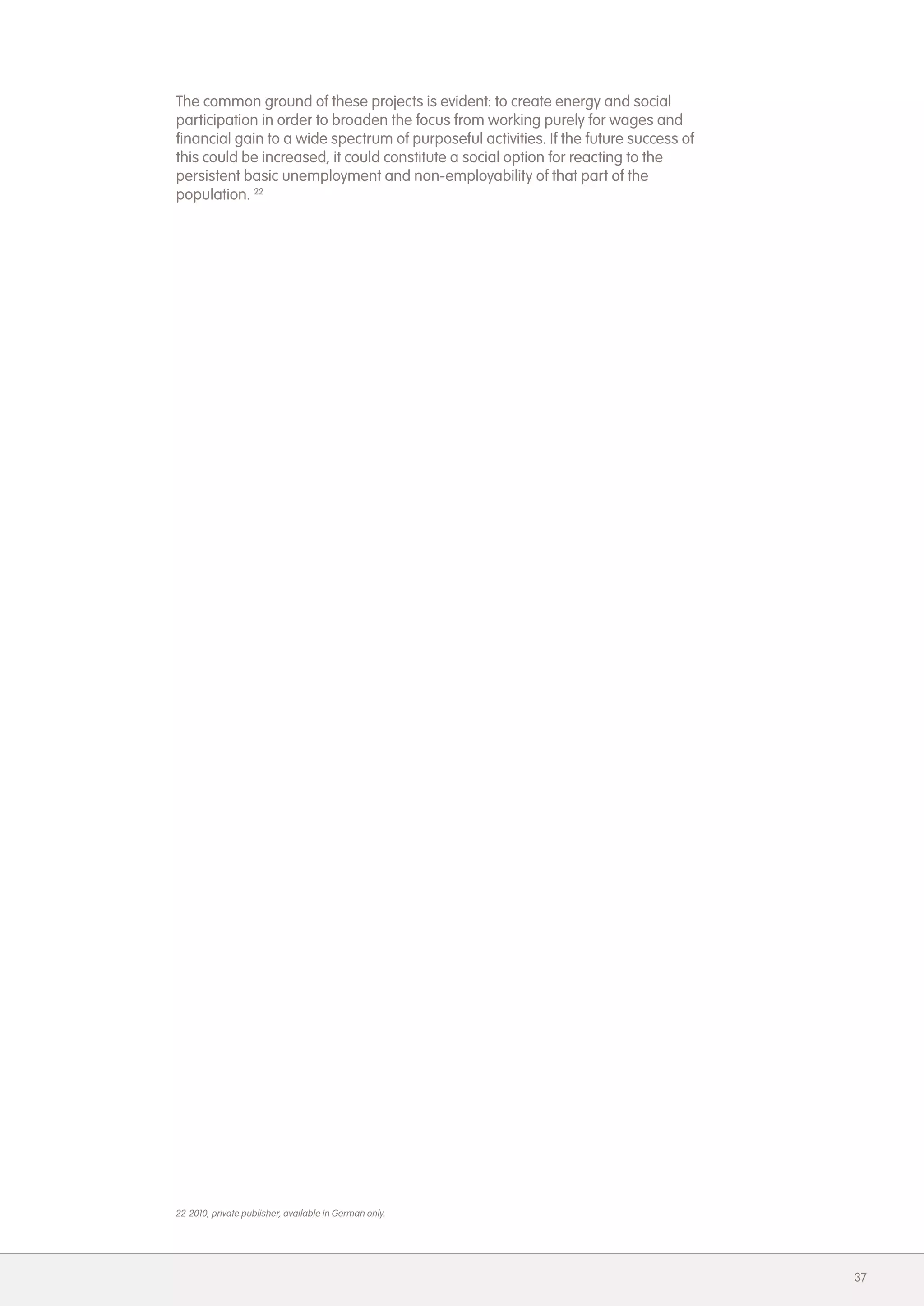The common ground of these projects is evident: to create energy and social
participation in order to broaden the focus from working purely for wages and
financial gain to a wide spectrum of purposeful activities. If the future success of
this could be increased, it could constitute a social option for reacting to the
persistent basic unemployment and non-employability of that part of the
population. 22




22 2010, private publisher, available in German only.




                                                                                       37
 