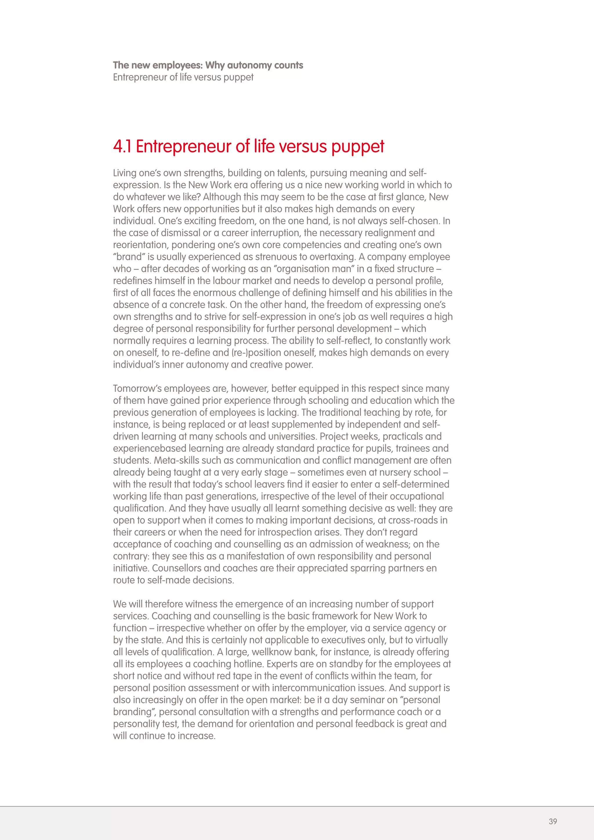The new employees: Why autonomy counts
Entrepreneur of life versus puppet




4.1 Entrepreneur of life versus puppet
Living one&rsquo;s own strengths, building on talents, pursuing meaning and self-
expression. Is the New Work era offering us a nice new working world in which to
do whatever we like? Although this may seem to be the case at first glance, New
Work offers new opportunities but it also makes high demands on every
individual. One&rsquo;s exciting freedom, on the one hand, is not always self-chosen. In
the case of dismissal or a career interruption, the necessary realignment and
reorientation, pondering one&rsquo;s own core competencies and creating one&rsquo;s own
&ldquo;brand&rdquo; is usually experienced as strenuous to overtaxing. A company employee
who &ndash; after decades of working as an &ldquo;organisation man&rdquo; in a fixed structure &ndash;
redefines himself in the labour market and needs to develop a personal profile,
first of all faces the enormous challenge of defining himself and his abilities in the
absence of a concrete task. On the other hand, the freedom of expressing one&rsquo;s
own strengths and to strive for self-expression in one&rsquo;s job as well requires a high
degree of personal responsibility for further personal development &ndash; which
normally requires a learning process. The ability to self-reflect, to constantly work
on oneself, to re-define and (re-)position oneself, makes high demands on every
individual&rsquo;s inner autonomy and creative power.

Tomorrow&rsquo;s employees are, however, better equipped in this respect since many
of them have gained prior experience through schooling and education which the
previous generation of employees is lacking. The traditional teaching by rote, for
instance, is being replaced or at least supplemented by independent and self-
driven learning at many schools and universities. Project weeks, practicals and
experiencebased learning are already standard practice for pupils, trainees and
students. Meta-skills such as communication and conflict management are often
already being taught at a very early stage &ndash; sometimes even at nursery school &ndash;
with the result that today&rsquo;s school leavers find it easier to enter a self-determined
working life than past generations, irrespective of the level of their occupational
qualification. And they have usually all learnt something decisive as well: they are
open to support when it comes to making important decisions, at cross-roads in
their careers or when the need for introspection arises. They don&rsquo;t regard
acceptance of coaching and counselling as an admission of weakness; on the
contrary: they see this as a manifestation of own responsibility and personal
initiative. Counsellors and coaches are their appreciated sparring partners en
route to self-made decisions.

We will therefore witness the emergence of an increasing number of support
services. Coaching and counselling is the basic framework for New Work to
function &ndash; irrespective whether on offer by the employer, via a service agency or
by the state. And this is certainly not applicable to executives only, but to virtually
all levels of qualification. A large, wellknow bank, for instance, is already offering
all its employees a coaching hotline. Experts are on standby for the employees at
short notice and without red tape in the event of conflicts within the team, for
personal position assessment or with intercommunication issues. And support is
also increasingly on offer in the open market: be it a day seminar on &ldquo;personal
branding&rdquo;, personal consultation with a strengths and performance coach or a
personality test, the demand for orientation and personal feedback is great and
will continue to increase.




                                                                                          39
 