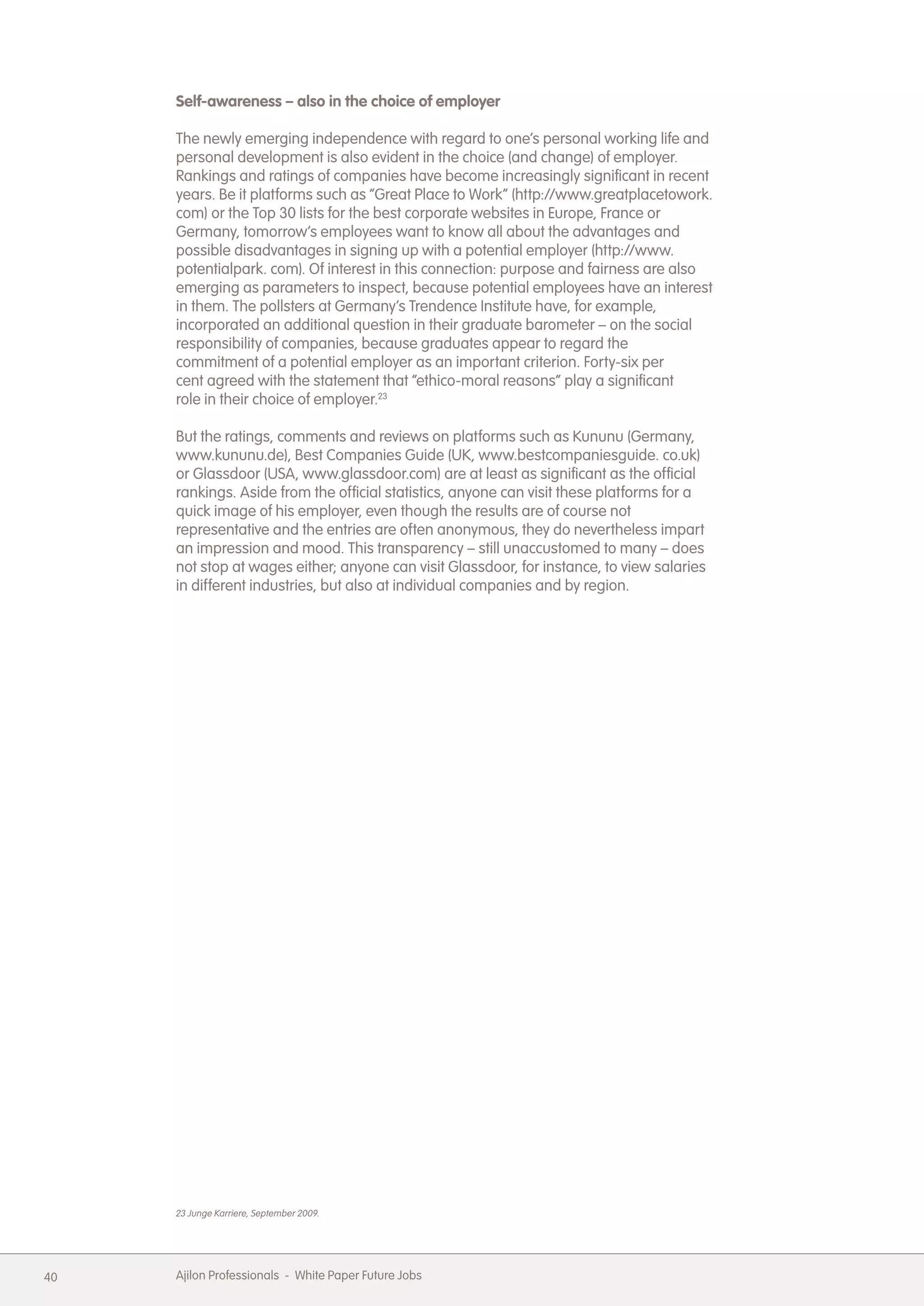 Self-awareness &ndash; also in the choice of employer

     The newly emerging independence with regard to one&rsquo;s personal working life and
     personal development is also evident in the choice (and change) of employer.
     Rankings and ratings of companies have become increasingly significant in recent
     years. Be it platforms such as &ldquo;Great Place to Work&rdquo; (http://www.greatplacetowork.
     com) or the Top 30 lists for the best corporate websites in Europe, France or
     Germany, tomorrow&rsquo;s employees want to know all about the advantages and
     possible disadvantages in signing up with a potential employer (http://www.
     potentialpark. com). Of interest in this connection: purpose and fairness are also
     emerging as parameters to inspect, because potential employees have an interest
     in them. The pollsters at Germany&rsquo;s Trendence Institute have, for example,
     incorporated an additional question in their graduate barometer &ndash; on the social
     responsibility of companies, because graduates appear to regard the
     commitment of a potential employer as an important criterion. Forty-six per
     cent agreed with the statement that &ldquo;ethico-moral reasons&rdquo; play a significant
     role in their choice of employer.23

     But the ratings, comments and reviews on platforms such as Kununu (Germany,
     www.kununu.de), Best Companies Guide (UK, www.bestcompaniesguide. co.uk)
     or Glassdoor (USA, www.glassdoor.com) are at least as significant as the official
     rankings. Aside from the official statistics, anyone can visit these platforms for a
     quick image of his employer, even though the results are of course not
     representative and the entries are often anonymous, they do nevertheless impart
     an impression and mood. This transparency &ndash; still unaccustomed to many &ndash; does
     not stop at wages either; anyone can visit Glassdoor, for instance, to view salaries
     in different industries, but also at individual companies and by region.




     23 Junge Karriere, September 2009.




40   Ajilon Professionals - White Paper Future Jobs
 