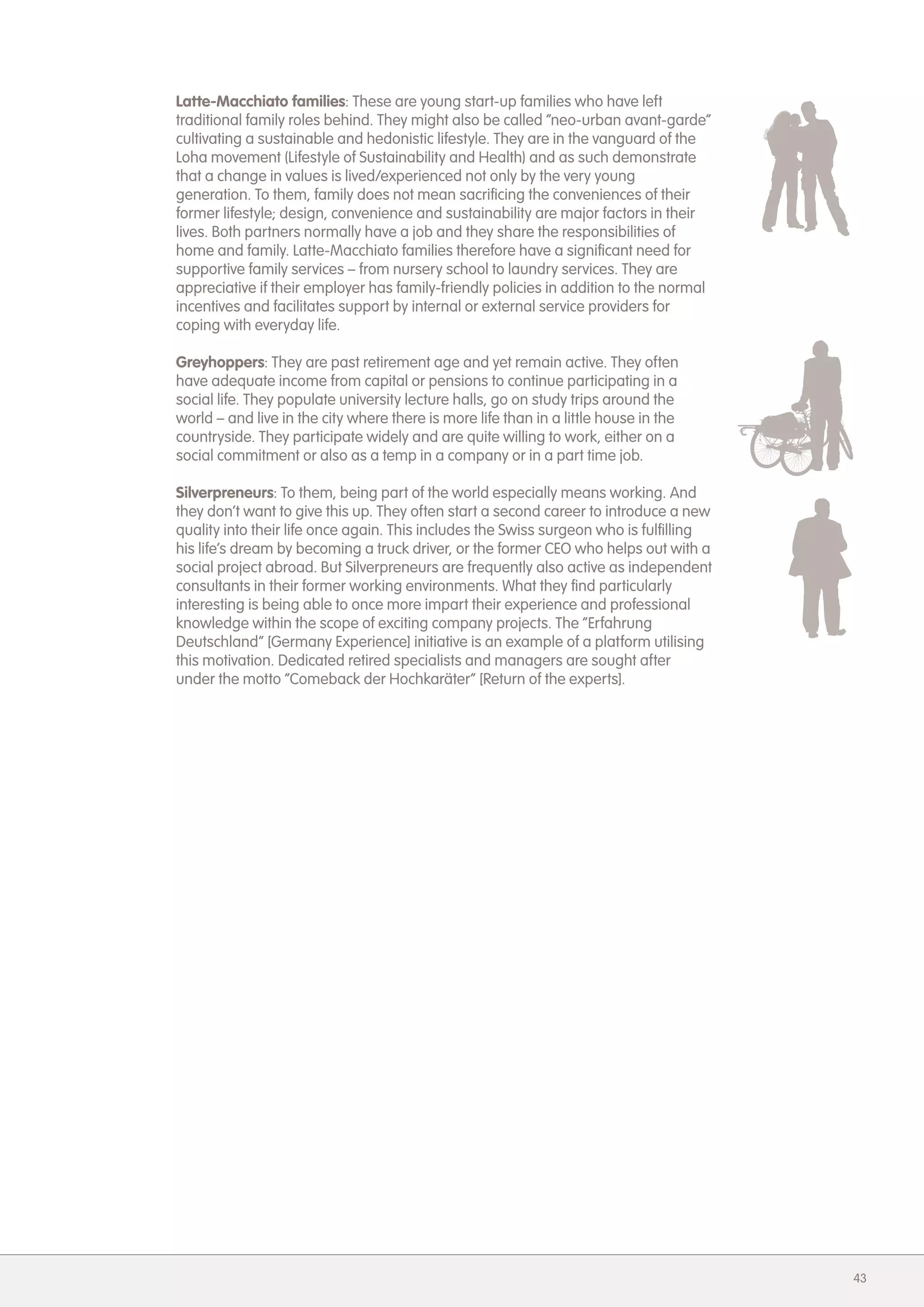 Latte-Macchiato families: These are young start-up families who have left
traditional family roles behind. They might also be called &ldquo;neo-urban avant-garde&rdquo;
cultivating a sustainable and hedonistic lifestyle. They are in the vanguard of the
Loha movement (Lifestyle of Sustainability and Health) and as such demonstrate
that a change in values is lived/experienced not only by the very young
generation. To them, family does not mean sacrificing the conveniences of their
former lifestyle; design, convenience and sustainability are major factors in their
lives. Both partners normally have a job and they share the responsibilities of
home and family. Latte-Macchiato families therefore have a significant need for
supportive family services &ndash; from nursery school to laundry services. They are
appreciative if their employer has family-friendly policies in addition to the normal
incentives and facilitates support by internal or external service providers for
coping with everyday life.

Greyhoppers: They are past retirement age and yet remain active. They often
have adequate income from capital or pensions to continue participating in a
social life. They populate university lecture halls, go on study trips around the
world &ndash; and live in the city where there is more life than in a little house in the
countryside. They participate widely and are quite willing to work, either on a
social commitment or also as a temp in a company or in a part time job.

Silverpreneurs: To them, being part of the world especially means working. And
they don&rsquo;t want to give this up. They often start a second career to introduce a new
quality into their life once again. This includes the Swiss surgeon who is fulfilling
his life&rsquo;s dream by becoming a truck driver, or the former CEO who helps out with a
social project abroad. But Silverpreneurs are frequently also active as independent
consultants in their former working environments. What they find particularly
interesting is being able to once more impart their experience and professional
knowledge within the scope of exciting company projects. The &ldquo;Erfahrung
Deutschland&rdquo; [Germany Experience] initiative is an example of a platform utilising
this motivation. Dedicated retired specialists and managers are sought after
under the motto &ldquo;Comeback der Hochkar&auml;ter&rdquo; [Return of the experts].




                                                                                        43
 