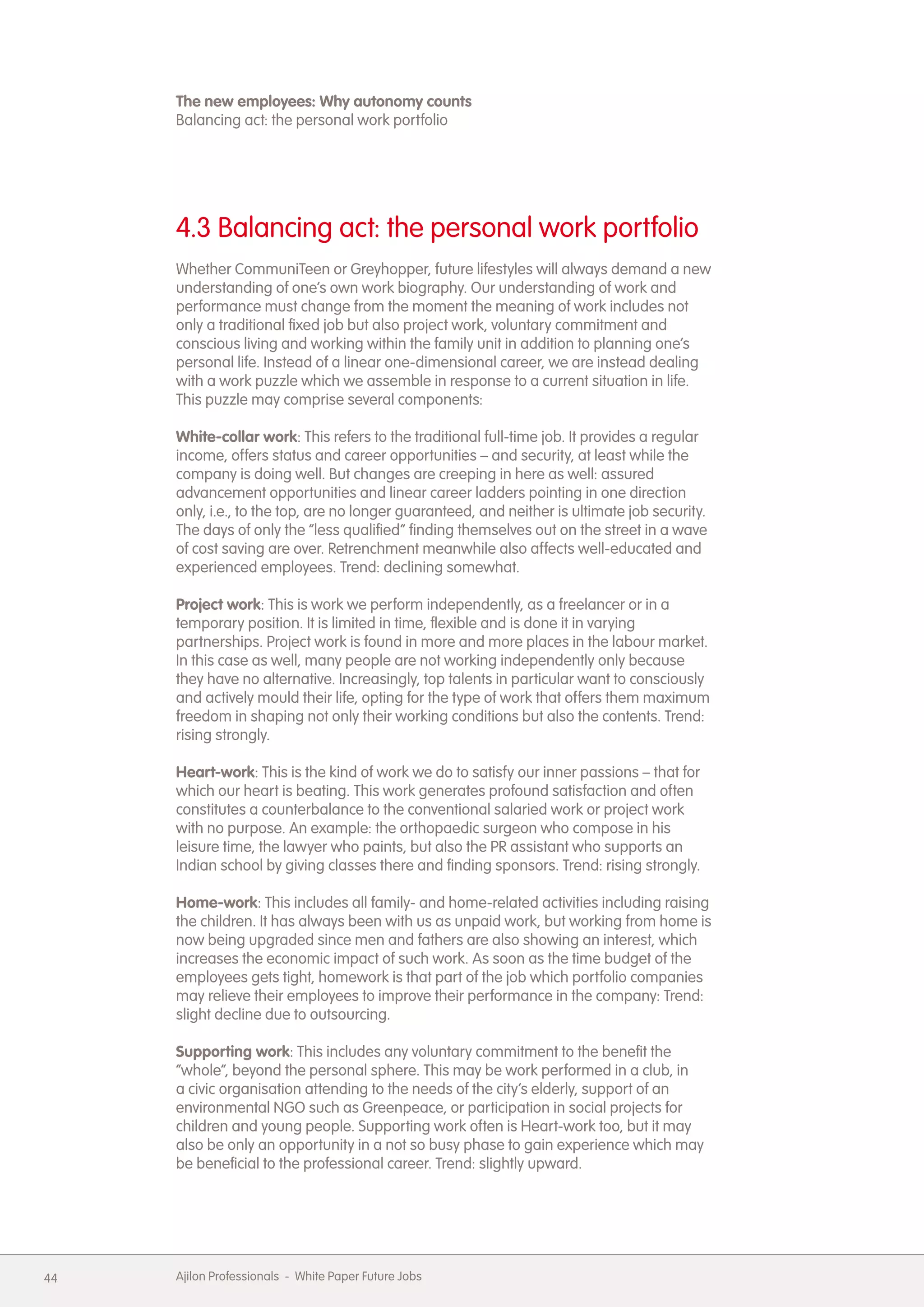 The new employees: Why autonomy counts
     Balancing act: the personal work portfolio




     4.3 Balancing act: the personal work portfolio
     Whether CommuniTeen or Greyhopper, future lifestyles will always demand a new
     understanding of one&rsquo;s own work biography. Our understanding of work and
     performance must change from the moment the meaning of work includes not
     only a traditional fixed job but also project work, voluntary commitment and
     conscious living and working within the family unit in addition to planning one&rsquo;s
     personal life. Instead of a linear one-dimensional career, we are instead dealing
     with a work puzzle which we assemble in response to a current situation in life.
     This puzzle may comprise several components:

     White-collar work: This refers to the traditional full-time job. It provides a regular
     income, offers status and career opportunities &ndash; and security, at least while the
     company is doing well. But changes are creeping in here as well: assured
     advancement opportunities and linear career ladders pointing in one direction
     only, i.e., to the top, are no longer guaranteed, and neither is ultimate job security.
     The days of only the &ldquo;less qualified&rdquo; finding themselves out on the street in a wave
     of cost saving are over. Retrenchment meanwhile also affects well-educated and
     experienced employees. Trend: declining somewhat.

     Project work: This is work we perform independently, as a freelancer or in a
     temporary position. It is limited in time, flexible and is done it in varying
     partnerships. Project work is found in more and more places in the labour market.
     In this case as well, many people are not working independently only because
     they have no alternative. Increasingly, top talents in particular want to consciously
     and actively mould their life, opting for the type of work that offers them maximum
     freedom in shaping not only their working conditions but also the contents. Trend:
     rising strongly.

     Heart-work: This is the kind of work we do to satisfy our inner passions &ndash; that for
     which our heart is beating. This work generates profound satisfaction and often
     constitutes a counterbalance to the conventional salaried work or project work
     with no purpose. An example: the orthopaedic surgeon who compose in his
     leisure time, the lawyer who paints, but also the PR assistant who supports an
     Indian school by giving classes there and finding sponsors. Trend: rising strongly.

     Home-work: This includes all family- and home-related activities including raising
     the children. It has always been with us as unpaid work, but working from home is
     now being upgraded since men and fathers are also showing an interest, which
     increases the economic impact of such work. As soon as the time budget of the
     employees gets tight, homework is that part of the job which portfolio companies
     may relieve their employees to improve their performance in the company: Trend:
     slight decline due to outsourcing.

     Supporting work: This includes any voluntary commitment to the benefit the
     &ldquo;whole&rdquo;, beyond the personal sphere. This may be work performed in a club, in
     a civic organisation attending to the needs of the city&rsquo;s elderly, support of an
     environmental NGO such as Greenpeace, or participation in social projects for
     children and young people. Supporting work often is Heart-work too, but it may
     also be only an opportunity in a not so busy phase to gain experience which may
     be beneficial to the professional career. Trend: slightly upward.




44   Ajilon Professionals - White Paper Future Jobs
 