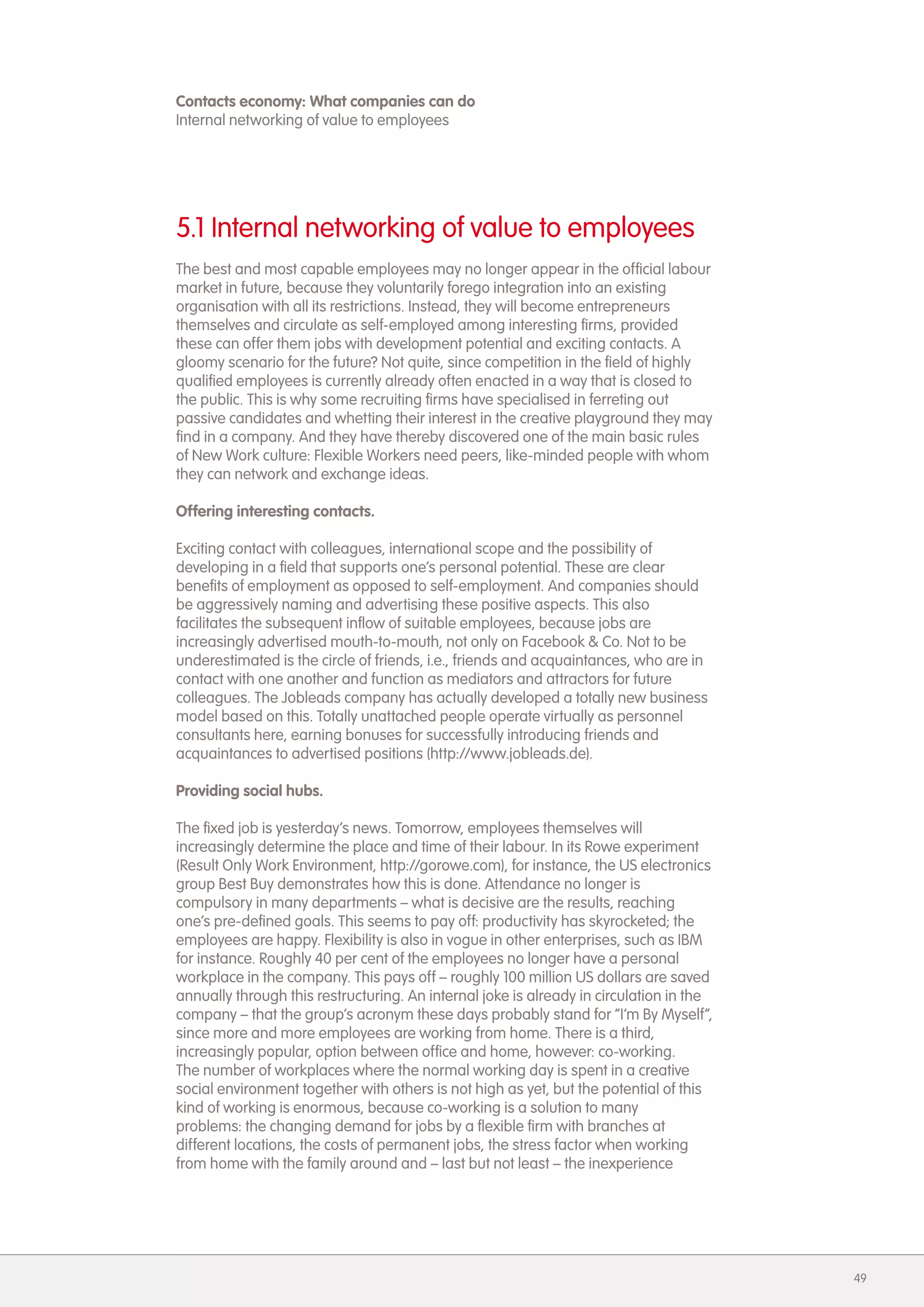 Contacts economy: What companies can do
Internal networking of value to employees




5.1 Internal networking of value to employees
The best and most capable employees may no longer appear in the official labour
market in future, because they voluntarily forego integration into an existing
organisation with all its restrictions. Instead, they will become entrepreneurs
themselves and circulate as self-employed among interesting firms, provided
these can offer them jobs with development potential and exciting contacts. A
gloomy scenario for the future? Not quite, since competition in the field of highly
qualified employees is currently already often enacted in a way that is closed to
the public. This is why some recruiting firms have specialised in ferreting out
passive candidates and whetting their interest in the creative playground they may
find in a company. And they have thereby discovered one of the main basic rules
of New Work culture: Flexible Workers need peers, like-minded people with whom
they can network and exchange ideas.

Offering interesting contacts.

Exciting contact with colleagues, international scope and the possibility of
developing in a field that supports one&rsquo;s personal potential. These are clear
benefits of employment as opposed to self-employment. And companies should
be aggressively naming and advertising these positive aspects. This also
facilitates the subsequent inflow of suitable employees, because jobs are
increasingly advertised mouth-to-mouth, not only on Facebook & Co. Not to be
underestimated is the circle of friends, i.e., friends and acquaintances, who are in
contact with one another and function as mediators and attractors for future
colleagues. The Jobleads company has actually developed a totally new business
model based on this. Totally unattached people operate virtually as personnel
consultants here, earning bonuses for successfully introducing friends and
acquaintances to advertised positions (http://www.jobleads.de).

Providing social hubs.

The fixed job is yesterday&rsquo;s news. Tomorrow, employees themselves will
increasingly determine the place and time of their labour. In its Rowe experiment
(Result Only Work Environment, http://gorowe.com), for instance, the US electronics
group Best Buy demonstrates how this is done. Attendance no longer is
compulsory in many departments &ndash; what is decisive are the results, reaching
one&rsquo;s pre-defined goals. This seems to pay off: productivity has skyrocketed; the
employees are happy. Flexibility is also in vogue in other enterprises, such as IBM
for instance. Roughly 40 per cent of the employees no longer have a personal
workplace in the company. This pays off &ndash; roughly 100 million US dollars are saved
annually through this restructuring. An internal joke is already in circulation in the
company &ndash; that the group&rsquo;s acronym these days probably stand for &ldquo;I&rsquo;m By Myself&rdquo;,
since more and more employees are working from home. There is a third,
increasingly popular, option between office and home, however: co-working.
The number of workplaces where the normal working day is spent in a creative
social environment together with others is not high as yet, but the potential of this
kind of working is enormous, because co-working is a solution to many
problems: the changing demand for jobs by a flexible firm with branches at
different locations, the costs of permanent jobs, the stress factor when working
from home with the family around and &ndash; last but not least &ndash; the inexperience




                                                                                         49
 