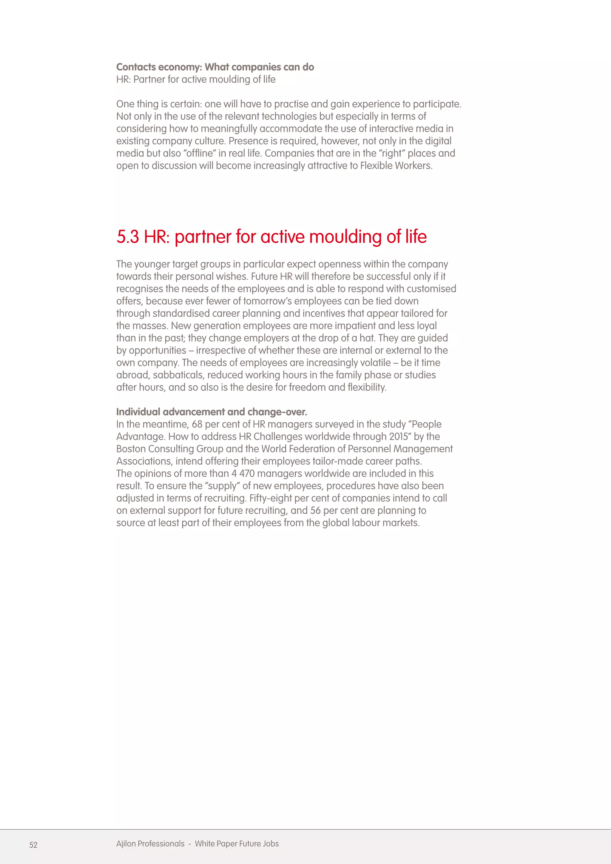 Contacts economy: What companies can do
     HR: Partner for active moulding of life

     One thing is certain: one will have to practise and gain experience to participate.
     Not only in the use of the relevant technologies but especially in terms of
     considering how to meaningfully accommodate the use of interactive media in
     existing company culture. Presence is required, however, not only in the digital
     media but also &ldquo;offline&rdquo; in real life. Companies that are in the &ldquo;right&rdquo; places and
     open to discussion will become increasingly attractive to Flexible Workers.




     5.3 HR: partner for active moulding of life
     The younger target groups in particular expect openness within the company
     towards their personal wishes. Future HR will therefore be successful only if it
     recognises the needs of the employees and is able to respond with customised
     offers, because ever fewer of tomorrow&rsquo;s employees can be tied down
     through standardised career planning and incentives that appear tailored for
     the masses. New generation employees are more impatient and less loyal
     than in the past; they change employers at the drop of a hat. They are guided
     by opportunities &ndash; irrespective of whether these are internal or external to the
     own company. The needs of employees are increasingly volatile &ndash; be it time
     abroad, sabbaticals, reduced working hours in the family phase or studies
     after hours, and so also is the desire for freedom and flexibility.

     Individual advancement and change-over.
     In the meantime, 68 per cent of HR managers surveyed in the study &ldquo;People
     Advantage. How to address HR Challenges worldwide through 2015&rdquo; by the
     Boston Consulting Group and the World Federation of Personnel Management
     Associations, intend offering their employees tailor-made career paths.
     The opinions of more than 4 470 managers worldwide are included in this
     result. To ensure the &ldquo;supply&rdquo; of new employees, procedures have also been
     adjusted in terms of recruiting. Fifty-eight per cent of companies intend to call
     on external support for future recruiting, and 56 per cent are planning to
     source at least part of their employees from the global labour markets.




52   Ajilon Professionals - White Paper Future Jobs
 