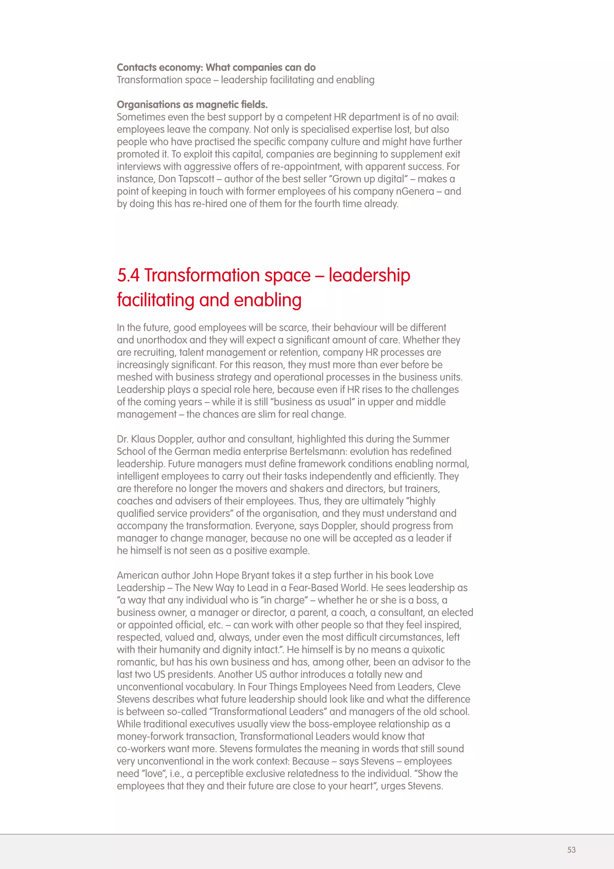 Contacts economy: What companies can do
Transformation space &ndash; leadership facilitating and enabling

Organisations as magnetic fields.
Sometimes even the best support by a competent HR department is of no avail:
employees leave the company. Not only is specialised expertise lost, but also
people who have practised the specific company culture and might have further
promoted it. To exploit this capital, companies are beginning to supplement exit
interviews with aggressive offers of re-appointment, with apparent success. For
instance, Don Tapscott &ndash; author of the best seller &ldquo;Grown up digital&rdquo; &ndash; makes a
point of keeping in touch with former employees of his company nGenera &ndash; and
by doing this has re-hired one of them for the fourth time already.




5.4 Transformation space &ndash; leadership
facilitating and enabling
In the future, good employees will be scarce, their behaviour will be different
and unorthodox and they will expect a significant amount of care. Whether they
are recruiting, talent management or retention, company HR processes are
increasingly significant. For this reason, they must more than ever before be
meshed with business strategy and operational processes in the business units.
Leadership plays a special role here, because even if HR rises to the challenges
of the coming years &ndash; while it is still &ldquo;business as usual&rdquo; in upper and middle
management &ndash; the chances are slim for real change.

Dr. Klaus Doppler, author and consultant, highlighted this during the Summer
School of the German media enterprise Bertelsmann: evolution has redefined
leadership. Future managers must define framework conditions enabling normal,
intelligent employees to carry out their tasks independently and efficiently. They
are therefore no longer the movers and shakers and directors, but trainers,
coaches and advisers of their employees. Thus, they are ultimately &ldquo;highly
qualified service providers&rdquo; of the organisation, and they must understand and
accompany the transformation. Everyone, says Doppler, should progress from
manager to change manager, because no one will be accepted as a leader if
he himself is not seen as a positive example.

American author John Hope Bryant takes it a step further in his book Love
Leadership &ndash; The New Way to Lead in a Fear-Based World. He sees leadership as
&ldquo;a way that any individual who is &ldquo;in charge&rdquo; &ndash; whether he or she is a boss, a
business owner, a manager or director, a parent, a coach, a consultant, an elected
or appointed official, etc. &ndash; can work with other people so that they feel inspired,
respected, valued and, always, under even the most difficult circumstances, left
with their humanity and dignity intact.&rdquo;. He himself is by no means a quixotic
romantic, but has his own business and has, among other, been an advisor to the
last two US presidents. Another US author introduces a totally new and
unconventional vocabulary. In Four Things Employees Need from Leaders, Cleve
Stevens describes what future leadership should look like and what the difference
is between so-called &ldquo;Transformational Leaders&rdquo; and managers of the old school.
While traditional executives usually view the boss-employee relationship as a
money-forwork transaction, Transformational Leaders would know that
co-workers want more. Stevens formulates the meaning in words that still sound
very unconventional in the work context: Because &ndash; says Stevens &ndash; employees
need &ldquo;love&rdquo;, i.e., a perceptible exclusive relatedness to the individual. &ldquo;Show the
employees that they and their future are close to your heart&rdquo;, urges Stevens.




                                                                                       53
 