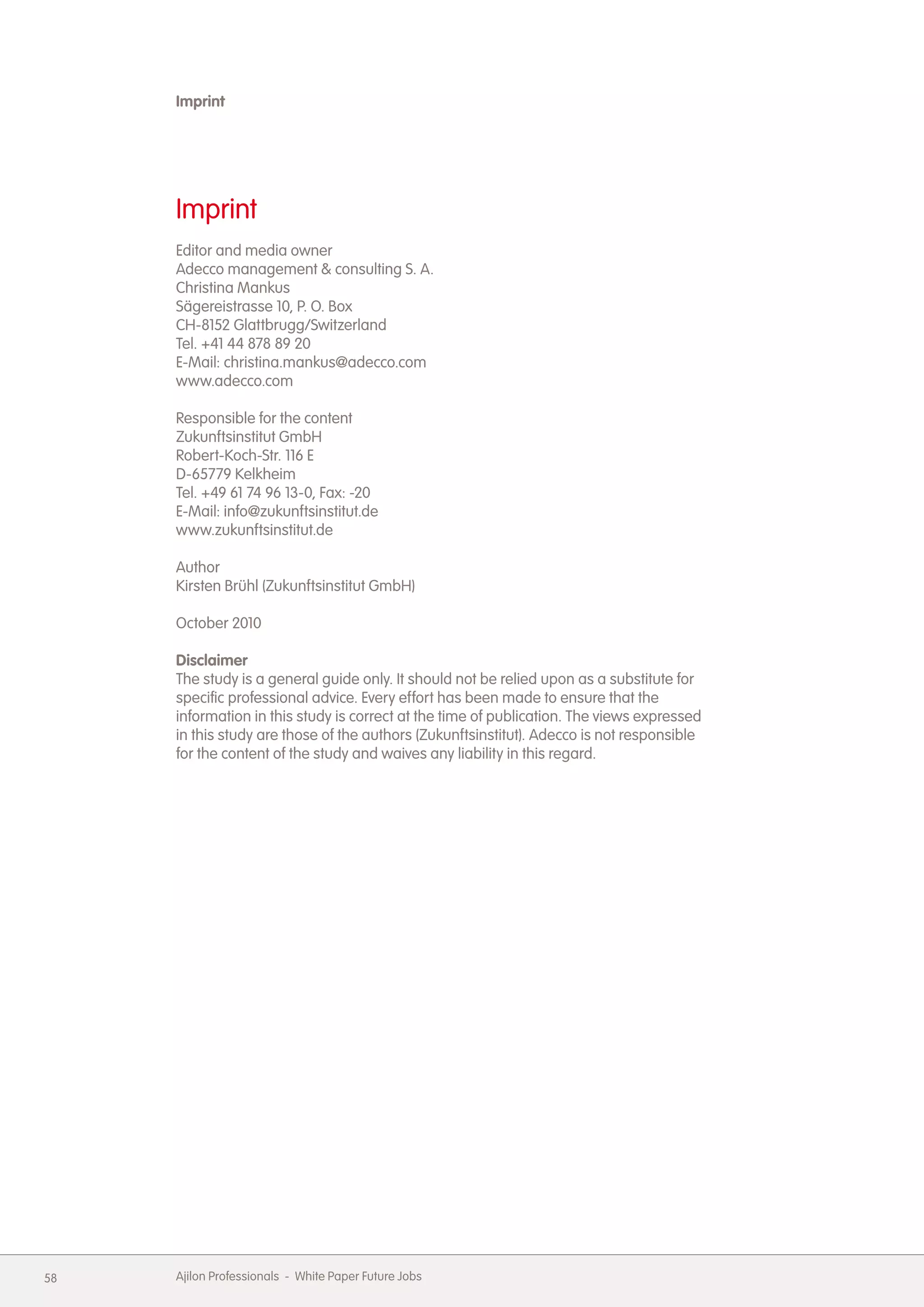 Imprint




     Imprint
     Editor and media owner
     Adecco management & consulting S. A.
     Christina Mankus
     S&auml;gereistrasse 10, P. O. Box
     CH-8152 Glattbrugg/Switzerland
     Tel. +41 44 878 89 20
     E-Mail: christina.mankus@adecco.com
     www.adecco.com

     Responsible for the content
     Zukunftsinstitut GmbH
     Robert-Koch-Str. 116 E
     D-65779 Kelkheim
     Tel. +49 61 74 96 13-0, Fax: -20
     E-Mail: info@zukunftsinstitut.de
     www.zukunftsinstitut.de

     Author
     Kirsten Br&uuml;hl (Zukunftsinstitut GmbH)

     October 2010

     Disclaimer
     The study is a general guide only. It should not be relied upon as a substitute for
     specific professional advice. Every effort has been made to ensure that the
     information in this study is correct at the time of publication. The views expressed
     in this study are those of the authors (Zukunftsinstitut). Adecco is not responsible
     for the content of the study and waives any liability in this regard.




58   Ajilon Professionals - White Paper Future Jobs
 