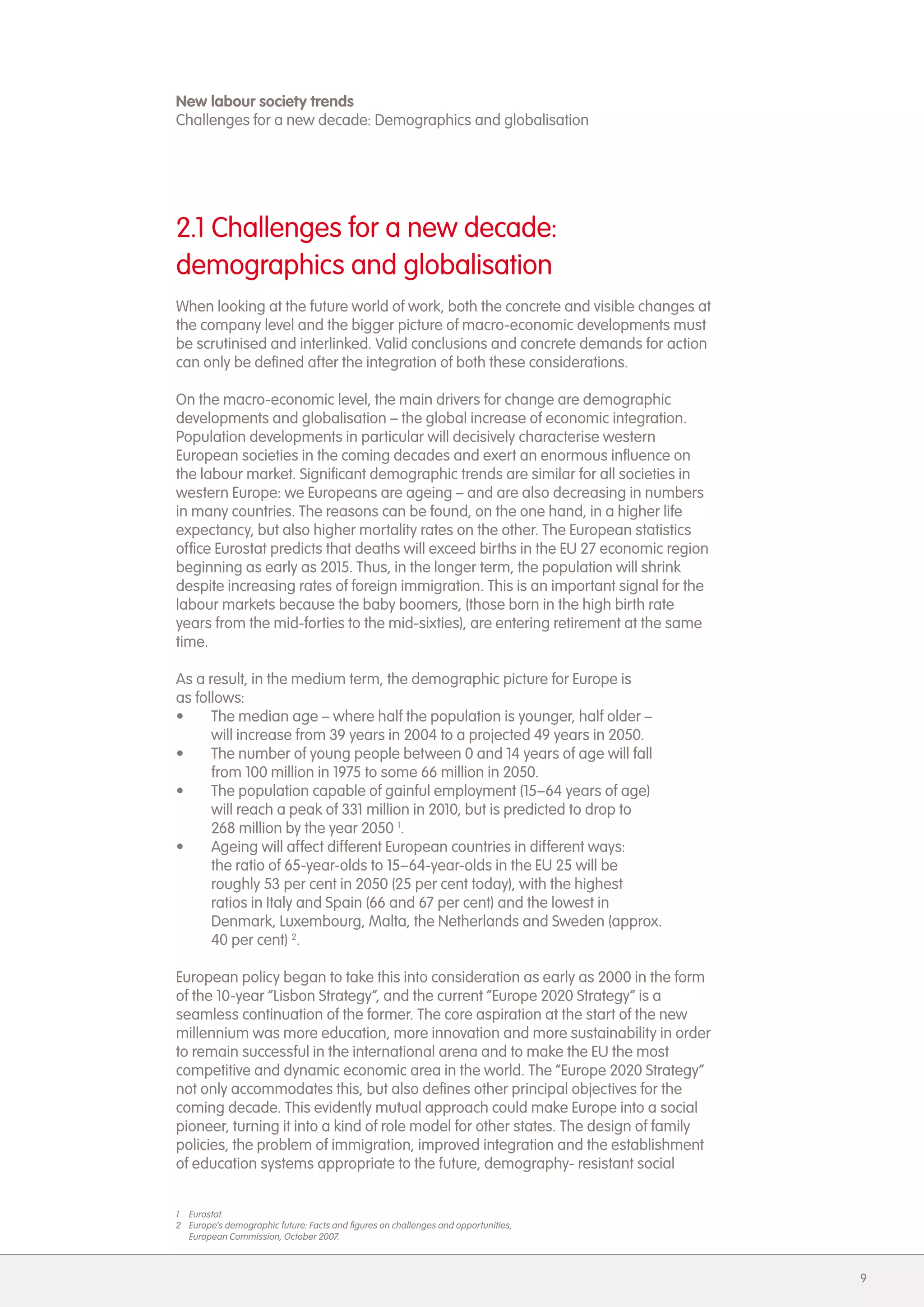 New labour society trends
Challenges for a new decade: Demographics and globalisation




2.1 Challenges for a new decade:
demographics and globalisation
When looking at the future world of work, both the concrete and visible changes at
the company level and the bigger picture of macro-economic developments must
be scrutinised and interlinked. Valid conclusions and concrete demands for action
can only be defined after the integration of both these considerations.

On the macro-economic level, the main drivers for change are demographic
developments and globalisation &ndash; the global increase of economic integration.
Population developments in particular will decisively characterise western
European societies in the coming decades and exert an enormous influence on
the labour market. Significant demographic trends are similar for all societies in
western Europe: we Europeans are ageing &ndash; and are also decreasing in numbers
in many countries. The reasons can be found, on the one hand, in a higher life
expectancy, but also higher mortality rates on the other. The European statistics
office Eurostat predicts that deaths will exceed births in the EU 27 economic region
beginning as early as 2015. Thus, in the longer term, the population will shrink
despite increasing rates of foreign immigration. This is an important signal for the
labour markets because the baby boomers, (those born in the high birth rate
years from the mid-forties to the mid-sixties), are entering retirement at the same
time.

As a result, in the medium term, the demographic picture for Europe is
as follows:
&bull;     The median age &ndash; where half the population is younger, half older &ndash;
      will increase from 39 years in 2004 to a projected 49 years in 2050.
&bull;     The number of young people between 0 and 14 years of age will fall
      from 100 million in 1975 to some 66 million in 2050.
&bull;     The population capable of gainful employment (15&ndash;64 years of age)
      will reach a peak of 331 million in 2010, but is predicted to drop to
      268 million by the year 2050 1.
&bull;     Ageing will affect different European countries in different ways:
      the ratio of 65-year-olds to 15&ndash;64-year-olds in the EU 25 will be
      roughly 53 per cent in 2050 (25 per cent today), with the highest
      ratios in Italy and Spain (66 and 67 per cent) and the lowest in
      Denmark, Luxembourg, Malta, the Netherlands and Sweden (approx.
      40 per cent) 2.

European policy began to take this into consideration as early as 2000 in the form
of the 10-year &ldquo;Lisbon Strategy&rdquo;, and the current &ldquo;Europe 2020 Strategy&rdquo; is a
seamless continuation of the former. The core aspiration at the start of the new
millennium was more education, more innovation and more sustainability in order
to remain successful in the international arena and to make the EU the most
competitive and dynamic economic area in the world. The &ldquo;Europe 2020 Strategy&rdquo;
not only accommodates this, but also defines other principal objectives for the
coming decade. This evidently mutual approach could make Europe into a social
pioneer, turning it into a kind of role model for other states. The design of family
policies, the problem of immigration, improved integration and the establishment
of education systems appropriate to the future, demography- resistant social


1 Eurostat.
2 Europe&rsquo;s demographic future: Facts and figures on challenges and opportunities,
  European Commission, October 2007.



                                                                                       9
 