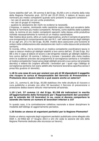 Come stabilito dall’ art. 39 comma 6 del D.lgs. 81/08 e smi e chiarito dalla nota
della Regione Piemonte prot. 22719 del 22.07.2010, il datore di lavoro può
nominare più medici competenti quando sono presenti le seguenti condizioni:
- nei casi di aziende con più unita produttive;
- nei casi di gruppi di imprese;
- qualora la valutazione dei rischi ne evidenzi la necessità.
L’impresa, in esame, rientrando nelle casistiche sopra citate può avvalersi della
facoltà di nominare più medici competenti. Pertanto, come stabilito dalla suddetta
nota, la nomina di più medici competenti operanti nella stessa unità produttiva
richiede necessariamente la nomina di un medico coordinatore.
Tale medico deve avere, oltre un ruolo organizzativo, anche il compito di garantire
una omogeneità di comportamento dei vari M.C. nell’ adempimento degli obblighi
di cui agli art. 25 e 41 del D.lgs. 81/08. Inoltre deve assicurare una funzione di
sintesi nella collaborazione alla valutazione dei rischi e nella stesura del protocollo
sanitario.
Si ricorda, infine, che la nomina di un medico competente coordinatore lascia in
capo a ciascun medico gli obblighi stabiliti a loro carico dall’art. 25 del D.lgs. 81/
08 e che in capo al datore di lavoro e del dirigente restano gli obblighi stabiliti a
loro carico dall’art 18 comma 1 lettera g (inviare i lavoratori alla visita medica
entro le scadenze previste dal programma di sorveglianza sanitaria e richiedere
al medico competente l’osservanza degli obblighi previsti a suo carico nel presente
decreto) e lettera bb (vigilare affinché i lavoratori per i quali vige l’obbligo di
sorveglianza sanitaria non siano adibiti alla mansione lavorativa specifica senza il
prescritto giudizio di idoneità).
1.18 In una casa di cura per anziani con più di 50 dipendenti il soggetto
che ricopre la carica di Responsabile del Servizio di Prevenzione e
Protezione deve essere interno o può essere anche un esterno?
L’art. 31, comma 6, del D.lgs. 81/08 stabilisce che nelle strutture di ricovero e
cura pubbliche e private con oltre 50 lavoratori il Servizio di prevenzione e
protezione debba essere istituito internamente all’azienda.
1.19 L’art. 37 comma 11 del D.lgs. 81/08 dà indicazioni in merito
all’aggiornamento della formazione per i Rappresentanti dei Lavoratori
per le aziende dai 15 lavoratori in su, come si devono comportare le
aziende che hanno un numero di lavoratori inferiori a 15?
In questo caso, è la contrattazione collettiva nazionale a dover disciplinare le
modalità dell’obbligo di aggiornamento periodico.
1.20 Esiste un elenco di organismi paritetici per la Regione Piemonte?
Esiste un elenco regionale degli organismi paritetici pubblicato come allegato alla
DGR n. 22-5962 del 17 Giugno 2013 e smi (Si veda la sezione del sito della
Regione Piemonte dedicata alla sicurezza sul lavoro).
11
 