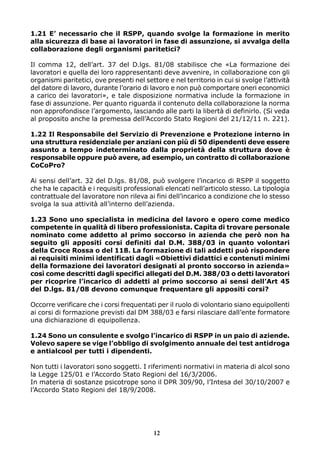 1.21 E’ necessario che il RSPP, quando svolge la formazione in merito
alla sicurezza di base ai lavoratori in fase di assunzione, si avvalga della
collaborazione degli organismi paritetici?
Il comma 12, dell’art. 37 del D.lgs. 81/08 stabilisce che «La formazione dei
lavoratori e quella dei loro rappresentanti deve avvenire, in collaborazione con gli
organismi paritetici, ove presenti nel settore e nel territorio in cui si svolge l’attività
del datore di lavoro, durante l’orario di lavoro e non può comportare oneri economici
a carico dei lavoratori», e tale disposizione normativa include la formazione in
fase di assunzione. Per quanto riguarda il contenuto della collaborazione la norma
non approfondisce l’argomento, lasciando alle parti la libertà di definirlo. (Si veda
al proposito anche la premessa dell’Accordo Stato Regioni del 21/12/11 n. 221).
1.22 Il Responsabile del Servizio di Prevenzione e Protezione interno in
una struttura residenziale per anziani con più di 50 dipendenti deve essere
assunto a tempo indeterminato dalla proprietà della struttura dove è
responsabile oppure può avere, ad esempio, un contratto di collaborazione
CoCoPro?
Ai sensi dell’art. 32 del D.lgs. 81/08, può svolgere l’incarico di RSPP il soggetto
che ha le capacità e i requisiti professionali elencati nell’articolo stesso. La tipologia
contrattuale del lavoratore non rileva ai fini dell’incarico a condizione che lo stesso
svolga la sua attività all’interno dell’azienda.
1.23 Sono uno specialista in medicina del lavoro e opero come medico
competente in qualità di libero professionista. Capita di trovare personale
nominato come addetto al primo soccorso in azienda che però non ha
seguito gli appositi corsi definiti dal D.M. 388/03 in quanto volontari
della Croce Rossa o del 118. La formazione di tali addetti può rispondere
ai requisiti minimi identificati dagli «Obiettivi didattici e contenuti minimi
della formazione dei lavoratori designati al pronto soccorso in azienda»
così come descritti dagli specifici allegati del D.M. 388/03 o detti lavoratori
per ricoprire l’incarico di addetti al primo soccorso ai sensi dell’Art 45
del D.lgs. 81/08 devono comunque frequentare gli appositi corsi?
Occorre verificare che i corsi frequentati per il ruolo di volontario siano equipollenti
ai corsi di formazione previsti dal DM 388/03 e farsi rilasciare dall’ente formatore
una dichiarazione di equipollenza.
1.24 Sono un consulente e svolgo l’incarico di RSPP in un paio di aziende.
Volevo sapere se vige l’obbligo di svolgimento annuale dei test antidroga
e antialcool per tutti i dipendenti.
Non tutti i lavoratori sono soggetti. I riferimenti normativi in materia di alcol sono
la Legge 125/01 e l’Accordo Stato Regioni del 16/3/2006.
In materia di sostanze psicotrope sono il DPR 309/90, l’Intesa del 30/10/2007 e
l’Accordo Stato Regioni del 18/9/2008.
12
 