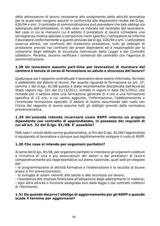 delle attrezzature di lavoro necessarie allo svolgimento della attività lavorativa
per la quale essi vengono assunti in conformità alle disposizioni recate dal D.lgs.
626/94 e smi. Il contratto di somministrazione può prevedere che tale obbligo sia
adempiuto dall’utilizzatore; in tale caso va indicato nel contratto del lavoratore.
Nel caso in cui le mansioni cui è adibito il prestatore di lavoro richiedano una
sorveglianza medica speciale o comportino rischi specifici, l’utilizzatore ne informa
il lavoratore conformemente a quanto previsto dal D.lgs. 626/94 e smi. L’utilizzatore
osserva altresì, nei confronti del medesimo prestatore, tutti gli obblighi di
protezione previsti nei confronti dei propri dipendenti ed è responsabile per la
violazione degli obblighi di sicurezza individuati dalla Legge e dai Contratti
collettivi». Peranto, occorre verificare i contenuti del contratto con l’agenzia di
somministrazione.
1.28 Un lavoratore assunto part-time per lavorazioni di muratura del
cantiere è tenuto al corso di formazione su salute e sicurezza del lavoro?
Qualunque sia il rapporto contrattuale il lavoratore deve essere informato, formato
e addestrato dal datore di lavoro. Per quanto riguarda la formazione ex art. 37,
comma 1 del D.lgs. 81/08 questa è stata recentemente disciplinata dall’Accordo
Stato regioni rep. 221 del 21/12/2011, entrato in vigore in data 26/1/2012, che
richiede per il settore edile una formazione generale di 4 ore e una formazione
specifica di 12 ore, a cui vanno aggiunte, l’informazione, l’addestramento e
l’eventuale formazione speciale. Il datore di lavoro assumendo tale ruolo con
l’inizio del rapporto di lavoro assume tutti gli obblighi previsti dalla normativa
prevenzionistica.
1.29 Un’azienda intende incaricare come RSPP interno un proprio
dipendente con contratto di apprendistato, in possesso dei requisiti di
cui all’art. 32 del D.lgs. 81/08. E’ possibile?
Fatti salvi i vincoli della norma giuslavoristica, ai fini del D.lgs. 81/08 l’apprendista
è equiparato al lavoratore e dunque può legittimamente svolgere il ruolo di RSPP.
1.30 Che cosa si intende per organismi paritetici?
Ai sensi del D.lgs. 81/08, per organismi paritetici si intendono gli organismi costituiti
a iniziativa di una o più associazioni dei datori e dei prestatori di lavoro
comparativamente più rappresentative sul piano nazionale, quali sedi privilegiate
per:
- la programmazione di attività formative e l’elaborazione e la raccolta di buone
prassi a fini prevenzionistici;
- lo sviluppo di azioni inerenti alla salute e alla sicurezza sul lavoro;
- l’assistenza alle imprese finalizzata all’attuazione degli adempimenti in materia;
- ogni altra attività o funzione assegnata loro dalla legge o dai contratti collettivi
di riferimento.
1.31 Da quando decorre l’obbligo di aggiornamento per gli RSPP e quando
scade il termine per aggiornarsi?
14
 