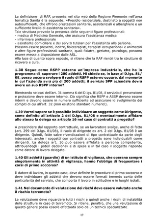 La definizione di RAF, presente nel sito web della Regione Piemonte nell’area
tematica Sanità è la seguente: «Presidio residenziale, destinato a soggetti non
autosufficienti, che offrono prestazioni sanitarie, assistenziali e alberghiere e un
sufficiente livello di assistenza sanitaria».
Tale struttura prevede la presenza delle seguenti figure professionali:
- medico di Medicina Generale, che assicura l’assistenza medica
- infermiere professionale
- assistente domiciliare e dei servizi tutelari per l’assistenza alla persona.
Possono essere presenti, inoltre, fisioterapisti, terapisti occupazionali e animatori
e altre figure professionali sanitarie, quali fisiatra, geriatra, psicologo, possono
essere messe a disposizione dalle ASL.
Alla luce di quanto sopra esposto, si ritiene che la RAF rientri tra le strutture di
ricovero e cura.
1.38 Seguo come RSPP esterno un’impresa industriale, che ha in
programma di superare i 200 addetti. Mi chiedo se, in base al D.lgs. 81/
08, posso ancora svolgere il ruolo di RSPP esterno oppure, dal momento
in cui l’azienda avrà più di 200 addetti, il servizio SPP aziendale dovrà
avere un suo RSPP interno?
Rientrando nei casi dell’art. 31 comma 6 del D.lgs. 81/08, il servizio di prevenzione
e protezione deve essere interno. Ciò significa che RSPP e ASSP devono essere
interni e devono essere in numero sufficiente ad assicurare lo svolgimento dei
compiti di cui all’art. 32 (non esistono standard numerici).
1.39 Vorrei sapere se è possibile individuare un soggetto come Dirigente,
come definito all’articolo 2 del D.lgs. 81/08 e eventualmente affidare
allo stesso la delega ex articolo 16 nel caso di contratti a progetto?
A prescindere dal rapporto contrattuale, se un lavoratore svolge, anche di fatto
(art. 299 del D.lgs. 81/08), il ruolo di dirigente ex art. 2 del D.lgs. 81/08 è un
dirigente. Quindi, fatte salve rivendicazioni di tipo contrattuale da parte degli
interessati, anche i soggetti con contratti a progetto sono individuabili come
dirigenti. La delega art. 16 può essere affidata a persona competente,
attribuendogli i poteri decisionali e di spesa e in tal caso il soggetto risponde
come datore di lavoro delegato.
1.40 Gli addetti (guardie) di un istituto di vigilanza, che operano sempre
singolarmente in attività di vigilanza, hanno l’obbligo di frequentare i
corsi di primo soccorso?
Il datore di lavoro, in questo caso, deve definire le procedure di primo soccorso e
deve individuare gli addetti che devono essere formati tenendo conto delle
particolarità del servizio, che comporta il lavoro in solitudine e in luoghi isolati.
1.41 Nel documento di valutazione dei rischi deve essere valutato anche
il rischio terremoto?
La valutazione deve riguardare tutti i rischi e quindi anche i rischi di instabilità
delle strutture in caso di terremoto. Si ritiene, peraltro, che una valutazione di
questo genere possa essere effettuata solo da un tecnico specializzato.
17
 