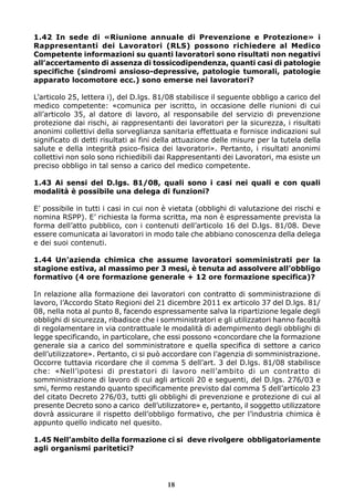 1.42 In sede di «Riunione annuale di Prevenzione e Protezione» i
Rappresentanti dei Lavoratori (RLS) possono richiedere al Medico
Competente informazioni su quanti lavoratori sono risultati non negativi
all’accertamento di assenza di tossicodipendenza, quanti casi di patologie
specifiche (sindromi ansioso-depressive, patologie tumorali, patologie
apparato locomotore ecc.) sono emerse nei lavoratori?
L’articolo 25, lettera i), del D.lgs. 81/08 stabilisce il seguente obbligo a carico del
medico competente: «comunica per iscritto, in occasione delle riunioni di cui
all’articolo 35, al datore di lavoro, al responsabile del servizio di prevenzione
protezione dai rischi, ai rappresentanti dei lavoratori per la sicurezza, i risultati
anonimi collettivi della sorveglianza sanitaria effettuata e fornisce indicazioni sul
significato di detti risultati ai fini della attuazione delle misure per la tutela della
salute e della integrità psico-fisica dei lavoratori». Pertanto, i risultati anonimi
collettivi non solo sono richiedibili dai Rappresentanti dei Lavoratori, ma esiste un
preciso obbligo in tal senso a carico del medico competente.
1.43 Ai sensi del D.lgs. 81/08, quali sono i casi nei quali e con quali
modalità è possibile una delega di funzioni?
E’ possibile in tutti i casi in cui non è vietata (obblighi di valutazione dei rischi e
nomina RSPP). E’ richiesta la forma scritta, ma non è espressamente prevista la
forma dell’atto pubblico, con i contenuti dell’articolo 16 del D.lgs. 81/08. Deve
essere comunicata ai lavoratori in modo tale che abbiano conoscenza della delega
e dei suoi contenuti.
1.44 Un’azienda chimica che assume lavoratori somministrati per la
stagione estiva, al massimo per 3 mesi, è tenuta ad assolvere all’obbligo
formativo (4 ore formazione generale + 12 ore formazione specifica)?
In relazione alla formazione dei lavoratori con contratto di somministrazione di
lavoro, l’Accordo Stato Regioni del 21 dicembre 2011 ex articolo 37 del D.lgs. 81/
08, nella nota al punto 8, facendo espressamente salva la ripartizione legale degli
obblighi di sicurezza, ribadisce che i somministratori e gli utilizzatori hanno facoltà
di regolamentare in via contrattuale le modalità di adempimento degli obblighi di
legge specificando, in particolare, che essi possono «concordare che la formazione
generale sia a carico del somministratore e quella specifica di settore a carico
dell’utilizzatore». Pertanto, ci si può accordare con l’agenzia di somministrazione.
Occorre tuttavia ricordare che il comma 5 dell’art. 3 del D.lgs. 81/08 stabilisce
che: «Nell’ipotesi di prestatori di lavoro nell’ambito di un contratto di
somministrazione di lavoro di cui agli articoli 20 e seguenti, del D.lgs. 276/03 e
smi, fermo restando quanto specificamente previsto dal comma 5 dell’articolo 23
del citato Decreto 276/03, tutti gli obblighi di prevenzione e protezione di cui al
presente Decreto sono a carico dell’utilizzatore» e, pertanto, il soggetto utilizzatore
dovrà assicurare il rispetto dell’obbligo formativo, che per l’industria chimica è
appunto quello indicato nel quesito.
1.45 Nell’ambito della formazione ci si deve rivolgere obbligatoriamente
agli organismi paritetici?
18
 