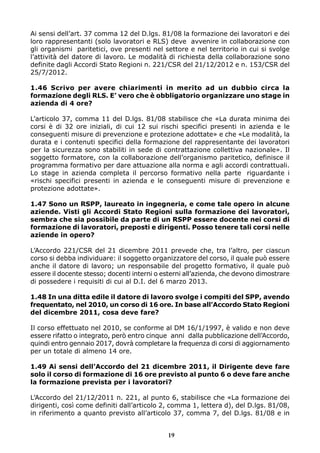 Ai sensi dell’art. 37 comma 12 del D.lgs. 81/08 la formazione dei lavoratori e dei
loro rappresentanti (solo lavoratori e RLS) deve avvenire in collaborazione con
gli organismi paritetici, ove presenti nel settore e nel territorio in cui si svolge
l’attività del datore di lavoro. Le modalità di richiesta della collaborazione sono
definite dagli Accordi Stato Regioni n. 221/CSR del 21/12/2012 e n. 153/CSR del
25/7/2012.
1.46 Scrivo per avere chiarimenti in merito ad un dubbio circa la
formazione degli RLS. E’ vero che è obbligatorio organizzare uno stage in
azienda di 4 ore?
L’articolo 37, comma 11 del D.lgs. 81/08 stabilisce che «La durata minima dei
corsi è di 32 ore iniziali, di cui 12 sui rischi specifici presenti in azienda e le
conseguenti misure di prevenzione e protezione adottate» e che «Le modalità, la
durata e i contenuti specifici della formazione del rappresentante dei lavoratori
per la sicurezza sono stabiliti in sede di contrattazione collettiva nazionale». Il
soggetto formatore, con la collaborazione dell’organismo paritetico, definisce il
programma formativo per dare attuazione alla norma e agli accordi contrattuali.
Lo stage in azienda completa il percorso formativo nella parte riguardante i
«rischi specifici presenti in azienda e le conseguenti misure di prevenzione e
protezione adottate».
1.47 Sono un RSPP, laureato in ingegneria, e come tale opero in alcune
aziende. Visti gli Accordi Stato Regioni sulla formazione dei lavoratori,
sembra che sia possibile da parte di un RSPP essere docente nei corsi di
formazione di lavoratori, preposti e dirigenti. Posso tenere tali corsi nelle
aziende in opero?
L’Accordo 221/CSR del 21 dicembre 2011 prevede che, tra l’altro, per ciascun
corso si debba individuare: il soggetto organizzatore del corso, il quale può essere
anche il datore di lavoro; un responsabile del progetto formativo, il quale può
essere il docente stesso; docenti interni o esterni all’azienda, che devono dimostrare
di possedere i requisiti di cui al D.I. del 6 marzo 2013.
1.48 In una ditta edile il datore di lavoro svolge i compiti del SPP, avendo
frequentato, nel 2010, un corso di 16 ore. In base all’Accordo Stato Regioni
del dicembre 2011, cosa deve fare?
Il corso effettuato nel 2010, se conforme al DM 16/1/1997, è valido e non deve
essere rifatto o integrato, però entro cinque anni dalla pubblicazione dell’Accordo,
quindi entro gennaio 2017, dovrà completare la frequenza di corsi di aggiornamento
per un totale di almeno 14 ore.
1.49 Ai sensi dell’Accordo del 21 dicembre 2011, il Dirigente deve fare
solo il corso di formazione di 16 ore previsto al punto 6 o deve fare anche
la formazione prevista per i lavoratori?
L’Accordo del 21/12/2011 n. 221, al punto 6, stabilisce che «La formazione dei
dirigenti, così come definiti dall’articolo 2, comma 1, lettera d), del D.lgs. 81/08,
in riferimento a quanto previsto all’articolo 37, comma 7, del D.lgs. 81/08 e in
19
 